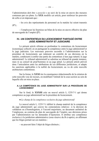 — 358 —


l’administration doit être « associée » au suivi de la mise en œuvre des mesures
contenues par ces plans. Le XXX modifie cet article, pour renforcer les pouvoirs
de celle-ci en imposant que :

          – les avis des représentants du personnel en la matière lui soient transmis
(1°) ;

       – l’employeur lui fournisse un bilan de la mise en œuvre effective du plan
de sauvegarde de l’emploi (2°).

         IV.- UN CONTENTIEUX DU LICENCIEMENT PARTAGÉ ENTRE
                   JUGE ADMINISTRATIF ET JUDICIAIRE

        Le présent article réforme en profondeur le contentieux du licenciement
économique collectif, en en partageant la compétence entre le juge administratif et
le juge judiciaire. Les nouveaux pouvoirs accordés à l’administration sur la
procédure de licenciement, qui induisent un contrôle de ses décisions en la
matière, conduisent à confier une partie du contentieux à leur juge naturel, le juge
administratif. Le tribunal administratif se substitue au tribunal de grande instance,
mais ni au conseil de prud’hommes ni au juge pénal. Le présent article prévoit
donc l’articulation entre les attributions de ces différentes juridictions, et adapte
les sanctions applicables à la nullité du licenciement, au vu de cette nouvelle
architecture contentieuse.

        Sur la forme, le XXXI tire la conséquence rédactionnelle de la création de
cette nouvelle voie de recours, en modifiant l’intitulé de la sous-section au sein de
laquelle elle est mise en place.

         A. LA COMPÉTENCE DU JUGE ADMINISTRATIF SUR LA PROCÉDURE DE
            LICENCIEMENT

      Sur le fond, le XXXIII crée un nouvel article L. 1235-7-1 qui donne
compétence au juge administratif sur la procédure de licenciement.

          ● Le champ de la compétence exclusive du juge administratif

        Le nouvel article L. 1235-7-1 définit le champ matériel de la compétence
du juge administratif, qui couvre les contestations relatives : à la décision de
validation ou d’homologation, à l’accord majoritaire, au document unilatéral de
l’employeur, au contenu du plan de sauvegarde de l’emploi, aux décisions prises
par l’administration sur les demandes d’injonction. Il attribue une compétence
exclusive à la juridiction administrative (sous réserve du B ci-après), en affirmant
que les litiges portant sur ces matières :

          – ne peuvent faire l’objet de litiges distincts ;
 