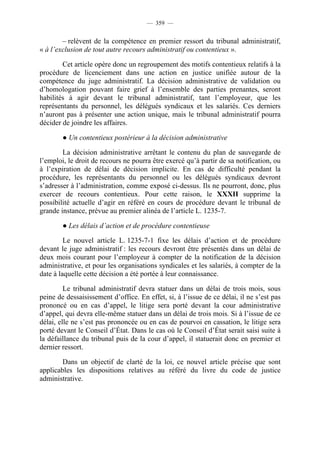 — 359 —


        – relèvent de la compétence en premier ressort du tribunal administratif,
« à l’exclusion de tout autre recours administratif ou contentieux ».

        Cet article opère donc un regroupement des motifs contentieux relatifs à la
procédure de licenciement dans une action en justice unifiée autour de la
compétence du juge administratif. La décision administrative de validation ou
d’homologation pouvant faire grief à l’ensemble des parties prenantes, seront
habilités à agir devant le tribunal administratif, tant l’employeur, que les
représentants du personnel, les délégués syndicaux et les salariés. Ces derniers
n’auront pas à présenter une action unique, mais le tribunal administratif pourra
décider de joindre les affaires.

        ● Un contentieux postérieur à la décision administrative

        La décision administrative arrêtant le contenu du plan de sauvegarde de
l’emploi, le droit de recours ne pourra être exercé qu’à partir de sa notification, ou
à l’expiration de délai de décision implicite. En cas de difficulté pendant la
procédure, les représentants du personnel ou les délégués syndicaux devront
s’adresser à l’administration, comme exposé ci-dessus. Ils ne pourront, donc, plus
exercer de recours contentieux. Pour cette raison, le XXXII supprime la
possibilité actuelle d’agir en référé en cours de procédure devant le tribunal de
grande instance, prévue au premier alinéa de l’article L. 1235-7.

        ● Les délais d’action et de procédure contentieuse

         Le nouvel article L. 1235-7-1 fixe les délais d’action et de procédure
devant le juge administratif : les recours devront être présentés dans un délai de
deux mois courant pour l’employeur à compter de la notification de la décision
administrative, et pour les organisations syndicales et les salariés, à compter de la
date à laquelle cette décision a été portée à leur connaissance.

         Le tribunal administratif devra statuer dans un délai de trois mois, sous
peine de dessaisissement d’office. En effet, si, à l’issue de ce délai, il ne s’est pas
prononcé ou en cas d’appel, le litige sera porté devant la cour administrative
d’appel, qui devra elle-même statuer dans un délai de trois mois. Si à l’issue de ce
délai, elle ne s’est pas prononcée ou en cas de pourvoi en cassation, le litige sera
porté devant le Conseil d’État. Dans le cas où le Conseil d’État serait saisi suite à
la défaillance du tribunal puis de la cour d’appel, il statuerait donc en premier et
dernier ressort.

        Dans un objectif de clarté de la loi, ce nouvel article précise que sont
applicables les dispositions relatives au référé du livre du code de justice
administrative.
 