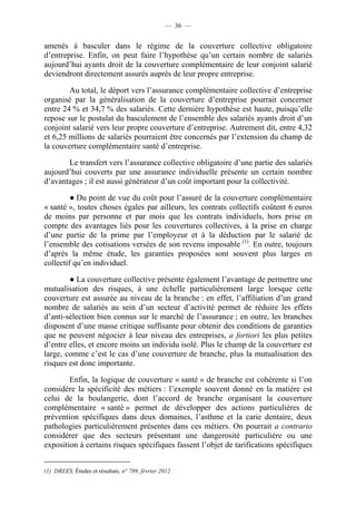 — 36 —


amenés à basculer dans le régime de la couverture collective obligatoire
d’entreprise. Enfin, on peut faire l’hypothèse qu’un certain nombre de salariés
aujourd’hui ayants droit de la couverture complémentaire de leur conjoint salarié
deviendront directement assurés auprès de leur propre entreprise.

        Au total, le déport vers l’assurance complémentaire collective d’entreprise
organisé par la généralisation de la couverture d’entreprise pourrait concerner
entre 24 % et 34,7 % des salariés. Cette dernière hypothèse est haute, puisqu’elle
repose sur le postulat du basculement de l’ensemble des salariés ayants droit d’un
conjoint salarié vers leur propre couverture d’entreprise. Autrement dit, entre 4,32
et 6,25 millions de salariés pourraient être concernés par l’extension du champ de
la couverture complémentaire santé d’entreprise.

       Le transfert vers l’assurance collective obligatoire d’une partie des salariés
aujourd’hui couverts par une assurance individuelle présente un certain nombre
d’avantages ; il est aussi générateur d’un coût important pour la collectivité.

         ● Du point de vue du coût pour l’assuré de la couverture complémentaire
« santé », toutes choses égales par ailleurs, les contrats collectifs coûtent 6 euros
de moins par personne et par mois que les contrats individuels, hors prise en
compte des avantages liés pour les couvertures collectives, à la prise en charge
d’une partie de la prime par l’employeur et à la déduction par le salarié de
l’ensemble des cotisations versées de son revenu imposable (1). En outre, toujours
d’après la même étude, les garanties proposées sont souvent plus larges en
collectif qu’en individuel.

        ● La couverture collective présente également l’avantage de permettre une
mutualisation des risques, à une échelle particulièrement large lorsque cette
couverture est assurée au niveau de la branche : en effet, l’affiliation d’un grand
nombre de salariés au sein d’un secteur d’activité permet de réduire les effets
d’anti-sélection bien connus sur le marché de l’assurance ; en outre, les branches
disposent d’une masse critique suffisante pour obtenir des conditions de garanties
que ne peuvent négocier à leur niveau des entreprises, a fortiori les plus petites
d’entre elles, et encore moins un individu isolé. Plus le champ de la couverture est
large, comme c’est le cas d’une couverture de branche, plus la mutualisation des
risques est donc importante.

        Enfin, la logique de couverture « santé » de branche est cohérente si l’on
considère la spécificité des métiers : l’exemple souvent donné en la matière est
celui de la boulangerie, dont l’accord de branche organisant la couverture
complémentaire « santé » permet de développer des actions particulières de
prévention spécifiques dans deux domaines, l’asthme et la carie dentaire, deux
pathologies particulièrement présentes dans ces métiers. On pourrait a contrario
considérer que des secteurs présentant une dangerosité particulière ou une
exposition à certains risques spécifiques fassent l’objet de tarifications spécifiques


(1) DREES, Études et résultats, n° 789, février 2012.
 