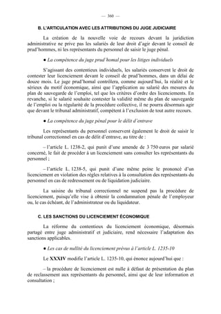 — 360 —

     B. L’ARTICULATION AVEC LES ATTRIBUTIONS DU JUGE JUDICIAIRE

       La création de la nouvelle voie de recours devant la juridiction
administrative ne prive pas les salariés de leur droit d’agir devant le conseil de
prud’hommes, ni les représentants du personnel de saisir le juge pénal.

        ● La compétence du juge prud’homal pour les litiges individuels

        S’agissant des contentieux individuels, les salariés conservent le droit de
contester leur licenciement devant le conseil de prud’hommes, dans un délai de
douze mois. Le juge prud’homal contrôlera, comme aujourd’hui, la réalité et le
sérieux du motif économique, ainsi que l’application au salarié des mesures du
plan de sauvegarde de l’emploi, tel que les critères d’ordre des licenciements. En
revanche, si le salarié souhaite contester la validité même du plan de sauvegarde
de l’emploi ou la régularité de la procédure collective, il ne pourra désormais agir
que devant le tribunal administratif, compétent à l’exclusion de tout autre recours.

        ● La compétence du juge pénal pour le délit d’entrave

        Les représentants du personnel conservent également le droit de saisir le
tribunal correctionnel en cas de délit d’entrave, au titre de :

       – l’article L. 1238-2, qui punit d’une amende de 3 750 euros par salarié
concerné, le fait de procéder à un licenciement sans consulter les représentants du
personnel ;

        – l’article L. 1238-5, qui punit d’une même peine le prononcé d’un
licenciement en violation des règles relatives à la consultation des représentants du
personnel en cas de redressement ou de liquidation judiciaire.

         La saisine du tribunal correctionnel ne suspend pas la procédure de
licenciement, puisqu’elle vise à obtenir la condamnation pénale de l’employeur
ou, le cas échéant, de l’administrateur ou du liquidateur.

     C. LES SANCTIONS DU LICENCIEMENT ÉCONOMIQUE

        La réforme du contentieux du licenciement économique, désormais
partagé entre juge administratif et judiciaire, rend nécessaire l’adaptation des
sanctions applicables.

        ● Les cas de nullité du licenciement prévus à l’article L. 1235-10

        Le XXXIV modifie l’article L. 1235-10, qui énonce aujourd’hui que :

        – la procédure de licenciement est nulle à défaut de présentation du plan
de reclassement aux représentants du personnel, ainsi que de leur information et
consultation ;
 