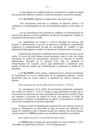 — 361 —


       – le juge apprécie la validité du plan de sauvegarde de l’emploi au regard
des moyens dont dispose l’entreprise, l’unité économique et sociale ou le groupe.

       Le 1° du XXXIV supprime ces dispositions, pour prévoir que :

        – tout licenciement intervenu en l’absence de décision relative à la
validation ou à l’homologation ou alors qu’une décision négative a été rendue, est
nul ;

        – en cas d’annulation d’une décision de validation ou d’homologation en
raison d’une absence ou d’une insuffisance du plan de sauvegarde de l’emploi, la
procédure de licenciement est nulle.

       Ces modifications de l’article L. 1235-10 découlent du nouveau rôle
accordé à l’administration, à qui est, en particulier, transférée la responsabilité
d’apprécier la proportionnalité du plan de sauvegarde de l’emploi, le juge
administratif étant appelé à contrôler l’évaluation de l’administration à cet égard.

         S’agissant des juridictions compétentes pour constater les nouveaux cas de
nullité, le conseil de prud’hommes pourra prononcer, dans le cadre des litiges
individuels, la nullité des licenciements intervenus en l’absence de décision
administrative favorable ou en présence d’un refus de validation ou
d’homologation. En revanche, seul le juge administratif a compétence pour
annuler la décision rendue par l’administration et prononcer la nullité de la
procédure.

       Le 2° du XXXIV exclut, ensuite, l’application de la sanction d’annulation
du licenciement en cas de redressement ou de liquidation judiciaire, comme
aujourd’hui, pour les raisons tenant à la spécificité de celles-ci exposées ci-
dessous.

       ● Les sanctions des cas de nullité prévus à l’article L. 1235-10

         Les conséquences de la nullité du licenciement demeurent inchangées.
Aux termes de l’article L. 1235-11, lorsque le juge prud’homal constate que le
licenciement est intervenu alors que la procédure de licenciement est nulle, il peut
soit ordonner la poursuite du contrat de travail, soit prononcer la nullité du
licenciement et ordonner la réintégration du salarié à la demande de ce dernier,
sauf si cette réintégration est devenue impossible.

       Lorsque le salarié ne demande pas la poursuite de son contrat de travail ou
lorsque la réintégration est impossible, le juge lui octroie une indemnité à la
charge de l’employeur, dont le montant ne peut être inférieur aux douze derniers
mois de salaires. Le XXXV procède à une coordination législative à cet article.

       ● Le régime des autres cas de nullité du licenciement

      Le XXXVI règle le régime des cas de nullité non visés à l’article L. 1235-
10 modifié, en rétablissant un article L. 1233-16 disposant que :
 