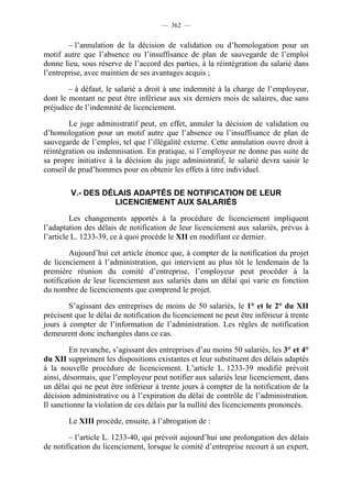 — 362 —


        – l’annulation de la décision de validation ou d’homologation pour un
motif autre que l’absence ou l’insuffisance de plan de sauvegarde de l’emploi
donne lieu, sous réserve de l’accord des parties, à la réintégration du salarié dans
l’entreprise, avec maintien de ses avantages acquis ;

        – à défaut, le salarié a droit à une indemnité à la charge de l’employeur,
dont le montant ne peut être inférieur aux six derniers mois de salaires, due sans
préjudice de l’indemnité de licenciement.

        Le juge administratif peut, en effet, annuler la décision de validation ou
d’homologation pour un motif autre que l’absence ou l’insuffisance de plan de
sauvegarde de l’emploi, tel que l’illégalité externe. Cette annulation ouvre droit à
réintégration ou indemnisation. En pratique, si l’employeur ne donne pas suite de
sa propre initiative à la décision du juge administratif, le salarié devra saisir le
conseil de prud’hommes pour en obtenir les effets à titre individuel.

        V.- DES DÉLAIS ADAPTÉS DE NOTIFICATION DE LEUR
                  LICENCIEMENT AUX SALARIÉS

         Les changements apportés à la procédure de licenciement impliquent
l’adaptation des délais de notification de leur licenciement aux salariés, prévus à
l’article L. 1233-39, ce à quoi procède le XII en modifiant ce dernier.

        Aujourd’hui cet article énonce que, à compter de la notification du projet
de licenciement à l’administration, qui intervient au plus tôt le lendemain de la
première réunion du comité d’entreprise, l’employeur peut procéder à la
notification de leur licenciement aux salariés dans un délai qui varie en fonction
du nombre de licenciements que comprend le projet.

        S’agissant des entreprises de moins de 50 salariés, le 1° et le 2° du XII
précisent que le délai de notification du licenciement ne peut être inférieur à trente
jours à compter de l’information de l’administration. Les règles de notification
demeurent donc inchangées dans ce cas.

         En revanche, s’agissant des entreprises d’au moins 50 salariés, les 3° et 4°
du XII suppriment les dispositions existantes et leur substituent des délais adaptés
à la nouvelle procédure de licenciement. L’article L. 1233-39 modifié prévoit
ainsi, désormais, que l’employeur peut notifier aux salariés leur licenciement, dans
un délai qui ne peut être inférieur à trente jours à compter de la notification de la
décision administrative ou à l’expiration du délai de contrôle de l’administration.
Il sanctionne la violation de ces délais par la nullité des licenciements prononcés.

        Le XIII procède, ensuite, à l’abrogation de :

        – l’article L. 1233-40, qui prévoit aujourd’hui une prolongation des délais
de notification du licenciement, lorsque le comité d’entreprise recourt à un expert,
 