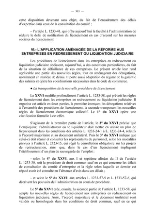 — 363 —


cette disposition devenant sans objet, du fait de l’encadrement des délais
d’expertise dans ceux de la consultation du comité ;

        – l’article L. 1233-41, qui offre aujourd’hui la faculté à l’administration de
réduire le délai de notification du licenciement en cas d’accord sur les mesures
sociales du licenciement.

     VI.- L’APPLICATION AMÉNAGÉE DE LA RÉFORME AUX
 ENTREPRISES EN REDRESSEMENT OU LIQUIDATION JUDICIAIRE

        Les procédures de licenciement dans les entreprises en redressement ou
liquidation judiciaire obéissent, aujourd’hui, à des conditions particulières, du fait
de la situation de défaillance de ces entreprises. Le présent article leur rend
applicable une partie des nouvelles règles, tout en aménageant des dérogations,
notamment en matière de délais. Il porte aussi adaptation du régime de la garantie
des salaires et opère les coordinations nécessaires dans le code de commerce.

        ● La transposition de la nouvelle procédure de licenciement

         Le XXVI modifie profondément l’article L. 1233-58, qui prévoit les règles
de licenciement dans les entreprises en redressement ou liquidation judiciaire. Il
organise cet article en deux parties, la première énonçant les dérogations relatives
à l’ensemble des procédures de licenciement, la seconde transposant les nouvelles
règles de licenciement économique collectif. Le 1° du XXVI opère une
clarification formelle à cet effet.

         S’agissant de la première partie de l’article, le 2° du XXVI précise que
l’employeur, l’administrateur ou le liquidateur doit mettre en œuvre un plan de
licenciement dans les conditions des articles L. 1233-24-1 à L. 1233-24-4, relatifs
à l’accord majoritaire et au document unilatéral. Puis le 3° du XXVI indique que
celui-ci doit réunir et consulter les représentants du personnel, selon les modalités
prévues à l’article L. 2323-15, qui régit la consultation obligatoire sur les projets
de restructuration, ainsi que, dans le cas d’un licenciement impliquant
l’établissement d’un plan de sauvegarde de l’emploi :

        – selon le 4° du XXVI, aux I et septième alinéas du II de l’article
L. 1233-30, soit la procédure de droit commun sauf en ce qui concerne les délais
de consultation du comité d’entreprise et la règle selon laquelle ce dernier est
réputé avoir été consulté en l