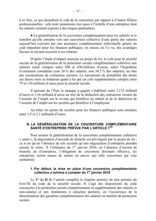— 37 —


à ce titre, ce qui alourdirait le coût de la couverture par rapport à d’autres filières
professionnelles : cela reste néanmoins vrai aussi à l’échelle d’une entreprise dont
les salariés seraient exposés à des risques particuliers.

        ● La généralisation de la couverture complémentaire pour les salariés et le
transfert qu’elle entraîne vers une couverture collective d’une partie des salariés
aujourd’hui couverts par une assurance complémentaire individuelle génère un
coût important pour les finances publiques, en raison, on l’a vu, des avantages
fiscaux et sociaux associés à ces contrats.

        D’après l’étude d’impact associée au projet de loi, le coût pour la sécurité
sociale de la généralisation de la protection sociale complémentaire collective aux
salariés serait compris entre 300 et 430 millions d’euros, selon l’hypothèse
d’extension considérée (soit 24 % des salariés, soit 34,7 % des salariés), au titre
des exonérations de cotisations sociales. Le mécanisme de portabilité des droits
sur douze mois se traduirait quant à lui par un coût supplémentaire compris entre
75 et 110 millions d’euros pour la sécurité sociale.

         S’agissant de l’État, le manque à gagner s’établirait entre 1,175 milliard
d’euros et 1,56 milliard d’euros au titre de la déduction des cotisations versées de
l’assiette de l’impôt sur le revenu qui bénéficie au salarié et de la déduction de
l’assiette de l’impôt sur les sociétés qui bénéficie à l’employeur.

        Au total, les pertes de recettes pour les finances publiques sont estimées
entre 1,5 et 2,1 milliards d’euros.

     B. LA GÉNÉRALISATION DE LA COUVERTURE COMPLÉMENTAIRE
       SANTÉ D’ENTREPRISE PRÉVUE PAR L’ARTICLE 1ER

        Pour assurer la généralisation de la couverture complémentaire collective
« santé », la négociation d’accords de branche est privilégiée par le projet de loi ;
ce n’est qu’en l’absence de tels accords qu’une négociation d’entreprise prendra
ensuite le relais. À l’échéance du 1er janvier 2016, en l’absence d’accord de
branche ou d’entreprise, l’obligation de couverture devenant effective, les
entreprises seront tenues de mettre en œuvre une telle couverture par voie
unilatérale.

        1. Par défaut, la mise en place d’une couverture complémentaire
           collective a minima à compter du 1er janvier 2016

         Le 1° du II de l’article complète le chapitre premier du titre premier du
livre IX du code de la sécurité sociale. Il s’agit des dispositions du code
consacrées à la protection sociale complémentaire et supplémentaire des salariés et
non-salariés et aux institutions à caractère paritaire, en l’occurrence de la
détermination des garanties complémentaires des salariés en matière de protection
sociale.
 