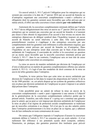 — 38 —


        Un nouvel article L. 911-7 prévoit l’obligation pour les entreprises qui ne
seraient pas couvertes à la date du 1er janvier 2016 par un accord de branche ou
d’entreprise organisant une couverture complémentaire « santé » collective et
obligatoire dont les garanties seraient aussi favorables que celles prévues par ce
même article, d’offrir une telle couverture à leurs salariés par voie unilatérale.

         Autrement dit, la couverture complémentaire minimale définie par l’article
L. 911-7 devra obligatoirement être mise en œuvre au 1er janvier 2016 au sein des
entreprises qui ne seraient pas couvertes par un accord de branche et n’auraient
pas réussi à faire aboutir la négociation d’un accord à leur niveau ou encore des
entreprises dépourvues de délégué syndical dans l’hypothèse toujours où aucun
accord de branche ne serait intervenu à cette date. Elle aura également
potentiellement vocation à s’appliquer à des entreprises couvertes par une
complémentaire dont les garanties sont inférieures à celles désormais requises, que
ces garanties soient prévues par accord de branche ou d’entreprise. Dans
l’hypothèse où une entreprise serait déjà couverte par le biais d’une décision
unilatérale de l’employeur, il conviendra de vérifier si la couverture en question
est au moins aussi favorable que la nouvelle couverture minimale prévue par
l’article L. 911-7 : dans le cas contraire, l’employeur sera en tout état de cause
tenu d’adapter cette couverture en conséquence.

         La mise en œuvre de manière unilatérale par décision de l’employeur est
d’ores et déjà prévue en matière de garanties complémentaires offertes aux salariés
(article L. 911-1) : il s’agit d’une des modalités de droit commun de la mise en
œuvre de telles garanties dans l’entreprise.

        Toutefois, le texte précise bien que cette mise en œuvre unilatérale par
décision de l’employeur se fait dans le respect des dispositions de l’article 11 de la
loi de 1989 précitée : or, cet article dispose qu’un système de garanties collectives
mis en place par décision unilatérale de l’employeur ne peut s’imposer à un salarié
déjà présent dans l’entreprise.

         Cette possibilité pour un salarié de refuser la mise en œuvre de la
couverture complémentaire « santé » peut s’apparenter à une entorse à l’objectif
de la généralisation de la couverture complémentaire collective portée par le
présent article. Toutefois, une telle clause d’ « opting out » constitue une garantie
pour le salarié, qui ne peut se voir imposer par décision unilatérale de l’employeur
la mise en place d’un régime de protection sociale complémentaire se traduisant
par de nouvelles cotisations à sa charge. Tel n’est pas le cas des salariés entrés
dans l’entreprise postérieurement à la mise en place de ce régime, qui y adhèrent
lors de leur embauche en toute connaissance de cause.

       On notera que l’obligation imposée à l’employeur d’assurer la couverture
minimale définie à l’article L. 911-7 ne concerne que ses seuls salariés : il n’est
nullement fait référence à ses potentiels ayants droit (conjoint, enfants).
Néanmoins, en pratique, des garanties pourront être instituées pour prévoir
 