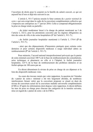 — 39 —


l’ouverture de droits pour le conjoint ou la famille du salarié couvert, ce qui est
aujourd’hui d’ores et déjà très souvent le cas.

         L’article L. 911-7 précise ensuite le futur contenu du « panier minimal de
soins » qui sera exigé dans le cadre de la couverture complémentaire collective qui
s’imposera aux entreprises au 1er janvier 2016. Celle-ci comprend obligatoirement
la prise en charge totale ou partielle :

         – du ticket modérateur laissé à la charge du patient mentionné au I de
l’article L. 322-2, pour les prestations couvertes par les régimes obligatoires au
titre des soins de ville et des soins hospitaliers (1° de l’article L. 911-7) ;

         – du forfait journalier hospitalier mentionné à l’article L. 174-4 (2° de
l’article L. 911-7) ;

        – ainsi que des dépassements d’honoraires pratiqués pour certains soins
dentaires et pour certains dispositifs médicaux à usage individuel admis au
remboursement (3° de l’article L. 911-7).

         Pour mémoire, l’accord national interprofessionnel prévoyait que le panier
de soins minimal couvrirait 100 % de la base de remboursement des consultations,
actes techniques et pharmacie en ville et à l’hôpital, le forfait journalier
hospitalier, 125 % de la base de remboursement des prothèses dentaires et un
forfait optique de 100 euros par an.

         Un décret déterminera le niveau de prise en charge de ces dépenses et la
liste des dispositifs médicaux visés.

        Au cours des travaux menés par votre rapporteur, la question de l’étendue
du « panier de soins » minimal a été très largement abordée, de nombreux
interlocuteurs faisant valoir que la couverture proposée se situait en deçà du
niveau de couverture actuel de la couverture maladie universelle complémentaire
(CMUc). D’après les informations dont dispose votre rapporteur, le décret définira
les taux de prise en charge pour chacune des catégories de la manière suivante,
mise en regard du « panier de soins » de la CMUc.
 