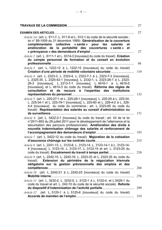 — 4 —



TRAVAUX DE LA COMMISSION ..................................................................................                    27

EXAMEN DES ARTICLES .................................................................................................          27
   Article 1er (art. L. 911-7, L. 911-8 et L. 912-1 du code de la sécurité sociale ;
      loi n° 89-1009 du 31 décembre 1989) Généralisation de la couverture
      complémentaire collective « santé » pour les salariés et
      amélioration de la portabilité des couvertures « santé » et
      « prévoyance » des demandeurs d’emploi .....................................................                             27
   Article 2 (art. L. 6111-1 et L. 6314-3 [nouveau] du code du travail) Création
      du compte personnel de formation et du conseil en évolution
      professionnelle .....................................................................................................    86
   Article 3 (art. L. 1222-12 à L. 1222-15 [nouveaux] du code du travail)
      Création d’une période de mobilité volontaire sécurisée ............................                                     119
   Article 4 (art. L. 2323-3, L. 2323-4, L. 2323-7-1 à L. 2323-7-3 [nouveaux],
      L. 2325-35, L. 2325-42-1 [nouveau], L. 2332-1, L. 2323-26-1 à L. 2323-
      26-3 [nouveaux], L. 2313-7-1 [nouveau], L. 4616-1 à L. 4616-5
      [nouveaux], et L. 4614-3 du code du travail) Réforme des règles de
      consultation et de recours à l’expertise des institutions
      représentatives du personnel ............................................................................                133
   Article 5 (art. L. 225-27-1 et L. 225-28-1 [nouveaux], L. 225-29 à L. 225-34,
      L. 225-34-1 et L. 225-79-1 [nouveaux], L. 225-80 et L. 226-4-2 à L. 226-
      4-4 [nouveaux] du code du commerce ; art. L. 2323-65 du code du
      travail) Représentation des salariés au conseil d’administration ou
      de surveillance ......................................................................................................   171
   Article 6 (art. L. 5422-2-1 [nouveau] du code du travail ; art. 43 de la loi
      n°2011-893 du 28 juillet 2011 pour le développement de l’alternance et la
      sécurisation des parcours professionnels) Amélioration des droits à
      nouvelle indemnisation chômage des salariés et renforcement de
      l’accompagnement des demandeurs d’emploi ..............................................                                  193
   Article 7 (art. L. 5422-12 du code du travail) Majoration de la cotisation
      d’assurance chômage sur les contrats courts ...............................................                              215
   Article 8 (art. L. 2241-13, L. 3123-8, L. 3123-14, L. 3123-14-1 à L. 3123-14-
      4 [nouveaux], L. 3123-16, L. 3123-17, L. 3123-19 et art. L. 3123-25 du
      code du travail) Encadrement du travail à temps partiel ...............................                                  238
   Article 9 (art. L. 2242-15, L. 2242-16, L. 2323-33 et L. 2323-35 du code du
      travail)     Extension du périmètre de la négociation triennale
      obligatoire sur la gestion prévisionnelle des emplois et des
      compétences .........................................................................................................    266
   Article 10 (art. L. 2242-21 à L. 2242-23 [nouveaux] du code du travail)
      Mobilité interne .....................................................................................................   276
   Article 11 (art. L. 3232-2, L. 3232-5, L. 5122-1 à L. 5122-4, et L.5428-1 du
      code du travail et art. L. 242-10 du code de la sécurité sociale) Refonte
      du dispositif d’indemnisation de l’activité partielle.......................................                             299
   Article 12 (art. L. 5125-1 à L. 5125-6 [nouveaux] du code du travail)
      Accords de maintien de l’emploi .......................................................................                  319
 