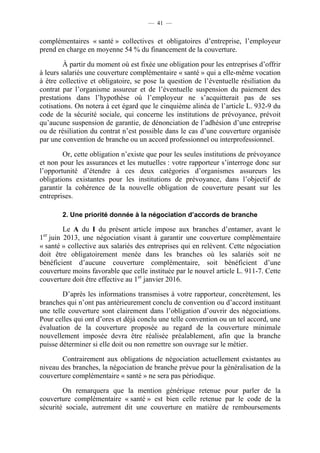 — 41 —


complémentaires « santé » collectives et obligatoires d’entreprise, l’employeur
prend en charge en moyenne 54 % du financement de la couverture.

         À partir du moment où est fixée une obligation pour les entreprises d’offrir
à leurs salariés une couverture complémentaire « santé » qui a elle-même vocation
à être collective et obligatoire, se pose la question de l’éventuelle résiliation du
contrat par l’organisme assureur et de l’éventuelle suspension du paiement des
prestations dans l’hypothèse où l’employeur ne s’acquitterait pas de ses
cotisations. On notera à cet égard que le cinquième alinéa de l’article L. 932-9 du
code de la sécurité sociale, qui concerne les institutions de prévoyance, prévoit
qu’aucune suspension de garantie, de dénonciation de l’adhésion d’une entreprise
ou de résiliation du contrat n’est possible dans le cas d’une couverture organisée
par une convention de branche ou un accord professionnel ou interprofessionnel.

        Or, cette obligation n’existe que pour les seules institutions de prévoyance
et non pour les assurances et les mutuelles : votre rapporteur s’interroge donc sur
l’opportunité d’étendre à ces deux catégories d’organismes assureurs les
obligations existantes pour les institutions de prévoyance, dans l’objectif de
garantir la cohérence de la nouvelle obligation de couverture pesant sur les
entreprises.

        2. Une priorité donnée à la négociation d’accords de branche

        Le A du I du présent article impose aux branches d’entamer, avant le
 er
1 juin 2013, une négociation visant à garantir une couverture complémentaire
« santé » collective aux salariés des entreprises qui en relèvent. Cette négociation
doit être obligatoirement menée dans les branches où les salariés soit ne
bénéficient d’aucune couverture complémentaire, soit bénéficient d’une
couverture moins favorable que celle instituée par le nouvel article L. 911-7. Cette
couverture doit être effective au 1er janvier 2016.

        D’après les informations transmises à votre rapporteur, concrètement, les
branches qui n’ont pas antérieurement conclu de convention ou d’accord instituant
une telle couverture sont clairement dans l’obligation d’ouvrir des négociations.
Pour celles qui ont d’ores et déjà conclu une telle convention ou un tel accord, une
évaluation de la couverture proposée au regard de la couverture minimale
nouvellement imposée devra être réalisée préalablement, afin que la branche
puisse déterminer si elle doit ou non remettre son ouvrage sur le métier.

       Contrairement aux obligations de négociation actuellement existantes au
niveau des branches, la négociation de branche prévue pour la généralisation de la
couverture complémentaire « santé » ne sera pas périodique.

        On remarquera que la mention générique retenue pour parler de la
couverture complémentaire « santé » est bien celle retenue par le code de la
sécurité sociale, autrement dit une couverture en matière de remboursements
 
