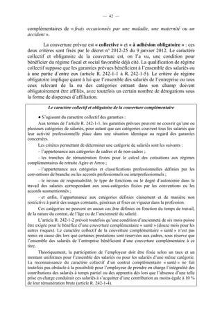 — 42 —


complémentaires de « frais occasionnés par une maladie, une maternité ou un
accident ».

         La couverture prévue est « collective » et « à adhésion obligatoire » : ces
deux critères sont fixés par le décret n° 2012-25 du 9 janvier 2012. Le caractère
collectif et obligatoire de la couverture est, on l’a vu, une condition pour
bénéficier du régime fiscal et social favorable déjà cité. La qualification de régime
collectif suppose que les garanties prévues bénéficient à l’ensemble des salariés ou
à une partie d’entre eux (article R. 242-1-1 à R. 242-1-5). Le critère de régime
obligatoire implique quant à lui que l’ensemble des salariés de l’entreprise ou tous
ceux relevant de la ou des catégories entrant dans son champ doivent
obligatoirement être affiliés, avec toutefois un certain nombre de dérogations sous
la forme de dispenses d’affiliation.

           Le caractère collectif et obligatoire de la couverture complémentaire

       ● S’agissant du caractère collectif des garanties :
       Aux termes de l’article R. 242-1-1, les garanties prévues peuvent ne couvrir qu’une ou
plusieurs catégories de salariés, pour autant que ces catégories couvrent tous les salariés que
leur activité professionnelle place dans une situation identique au regard des garanties
concernées.
       Les critères permettant de déterminer une catégorie de salariés sont les suivants :
       – l’appartenance aux catégories de cadres et de non-cadres ;
       – les tranches de rémunération fixées pour le calcul des cotisations aux régimes
complémentaires de retraite Agirc et Arrco ;
       – l’appartenance aux catégories et classifications professionnelles définies par les
conventions de branche ou les accords professionnels ou interprofessionnels ;
       – le niveau de responsabilité, le type de fonctions ou le degré d’autonomie dans le
travail des salariés correspondant aux sous-catégories fixées par les conventions ou les
accords susmentionnés ;
       – et enfin, l’appartenance aux catégories définies clairement et de manière non
restrictive à partir des usages constants, généraux et fixes en vigueur dans la profession.
       Ces catégories ne peuvent en aucun cas être définies en fonction du temps de travail,
de la nature du contrat, de l’âge ou de l’ancienneté du salarié.
       L’article R. 242-1-2 prévoit toutefois qu’une condition d’ancienneté de six mois puisse
être exigée pour le bénéfice d’une couverture complémentaire « santé » (douze mois pour les
autres risques). Le caractère collectif de la couverture complémentaire « santé » n’est pas
remis en cause dès lors que certaines prestations sont réservées aux cadres, sous réserve que
l’ensemble des salariés de l’entreprise bénéficient d’une couverture complémentaire à ce
titre.
       Théoriquement, la participation de l’employeur doit être fixée selon un taux et un
montant uniformes pour l’ensemble des salariés ou pour les salariés d’une même catégorie.
La reconnaissance du caractère collectif d’un contrat complémentaire « santé » ne fait
toutefois pas obstacle à la possibilité pour l’employeur de prendre en charge l’intégralité des
contributions des salariés à temps partiel ou des apprentis dès lors que l’absence d’une telle
prise en charge conduirait ces salariés à s’acquitter d’une contribution au moins égale à 10 %
de leur rémunération brute (article R. 242-1-4).
 