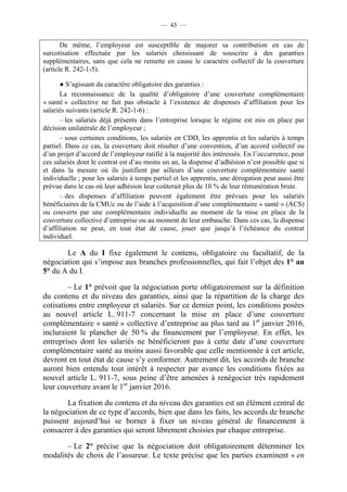 — 43 —


       De même, l’employeur est susceptible de majorer sa contribution en cas de
surcotisation effectuée par les salariés choisissant de souscrire à des garanties
supplémentaires, sans que cela ne remette en cause le caractère collectif de la couverture
(article R. 242-1-5).

       ● S’agissant du caractère obligatoire des garanties :
       La reconnaissance de la qualité d’obligatoire d’une couverture complémentaire
« santé » collective ne fait pas obstacle à l’existence de dispenses d’affiliation pour les
salariés suivants (article R. 242-1-6) :
       – les salariés déjà présents dans l’entreprise lorsque le régime est mis en place par
décision unilatérale de l’employeur ;
       – sous certaines conditions, les salariés en CDD, les apprentis et les salariés à temps
partiel. Dans ce cas, la couverture doit résulter d’une convention, d’un accord collectif ou
d’un projet d’accord de l’employeur ratifié à la majorité des intéressés. En l’occurrence, pour
ces salariés dont le contrat est d’au moins un an, la dispense d’adhésion n’est possible que si
et dans la mesure où ils justifient par ailleurs d’une couverture complémentaire santé
individuelle ; pour les salariés à temps partiel et les apprentis, une dérogation peut aussi être
prévue dans le cas où leur adhésion leur coûterait plus de 10 % de leur rémunération brute.
       – des dispenses d’affiliation peuvent également être prévues pour les salariés
bénéficiaires de la CMUc ou de l’aide à l’acquisition d’une complémentaire « santé » (ACS)
ou couverts par une complémentaire individuelle au moment de la mise en place de la
couverture collective d’entreprise ou au moment de leur embauche. Dans ces cas, la dispense
d’affiliation ne peut, en tout état de cause, jouer que jusqu’à l’échéance du contrat
individuel.

       Le A du I fixe également le contenu, obligatoire ou facultatif, de la
négociation qui s’impose aux branches professionnelles, qui fait l’objet des 1° au
5° du A du I.

         – Le 1° prévoit que la négociation porte obligatoirement sur la définition
du contenu et du niveau des garanties, ainsi que la répartition de la charge des
cotisations entre employeur et salariés. Sur ce dernier point, les conditions posées
au nouvel article L. 911-7 concernant la mise en place d’une couverture
complémentaire « santé » collective d’entreprise au plus tard au 1er janvier 2016,
incluraient le plancher de 50 % du financement par l’employeur. En effet, les
entreprises dont les salariés ne bénéficieront pas à cette date d’une couverture
complémentaire santé au moins aussi favorable que celle mentionnée à cet article,
devront en tout état de cause s’y conformer. Autrement dit, les accords de branche
auront bien entendu tout intérêt à respecter par avance les conditions fixées au
nouvel article L. 911-7, sous peine d’être amenées à renégocier très rapidement
leur couverture avant le 1er janvier 2016.

        La fixation du contenu et du niveau des garanties est un élément central de
la négociation de ce type d’accords, bien que dans les faits, les accords de branche
puissent aujourd’hui se borner à fixer un niveau général de financement à
consacrer à des garanties qui seront librement choisies par chaque entreprise.

       – Le 2° précise que la négociation doit obligatoirement déterminer les
modalités de choix de l’assureur. Le texte précise que les parties examinent « en
 