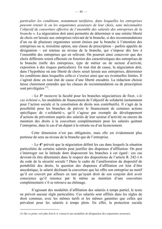— 44 —


particulier les conditions, notamment tarifaires, dans lesquelles les entreprises
peuvent retenir le ou les organismes assureurs de leur choix, sans méconnaître
l’objectif de couverture effective de l’ensemble des salariés des entreprises de la
branche ». La négociation doit ainsi permettre de déterminer si une entière liberté
de choix est laissée aux entreprises relevant de la branche, si des recommandations
d’un ou de plusieurs organismes seront émises par la branche à l’attention des
entreprises ou si, troisième option, une clause de prescription – parfois appelée de
désignation – est retenue au niveau de la branche, qui s’impose dès lors à
l’ensemble des entreprises qui en relèvent. On pourrait ainsi concevoir que des
choix différents soient effectués en fonction des caractéristiques des entreprises de
la branche (taille des entreprises, type de métier ou de secteur d’activité,
exposition à des risques particuliers). En tout état de cause, la négociation doit,
dans l’hypothèse où une liberté de choix serait laissée aux entreprises, déterminer
les conditions dans lesquelles celle-ci s’exerce ainsi que ses éventuelles limites. Il
s’agirait donc en tout état de cause d’une liberté encadrée. La rédaction choisie
laisse clairement entendre que les clauses de recommandation ou de prescription
sont privilégiées (1).

        – Le 3° recouvre la faculté pour les branches négociatrices de fixer, « le
cas échéant », les modalités de financement de l’objectif de solidarité (notamment
pour l’action sociale et la constitution de droits non contributifs). Il s’agit de la
possibilité pour les branches de prévoir le financement de certaines actions
spécifiques de « solidarité », qu’il s’agisse par exemple du développement
d’actions de prévention auprès des salariés de leur secteur d’activité ou encore du
maintien des droits à la couverture complémentaire pour les salariés quittant
l’entreprise, dans le cas d’un départ à la retraite ou d’un licenciement.

       Cette dimension n’est pas obligatoire, mais elle est évidemment plus
porteuse de sens au niveau de la branche que de l’entreprise.

         – Le 4° prévoit que la négociation définit les cas dans lesquels la situation
particulière de certains salariés peut justifier des dispenses d’affiliation. On peut
s’interroger sur la latitude dont disposeront les branches à cet égard : ces cas
devront-ils être déterminés dans le respect des dispositions de l’article R. 242-1-6
du code de la sécurité sociale ? Dans le cadre de l’amélioration du dispositif de
portabilité des droits, la question des dispenses d’affiliation est loin d’être
anecdotique, le salarié déclinant la couverture que lui offre son entreprise au motif
qu’il est couvert par ailleurs en tant qu’ayant droit de son conjoint doit avoir
conscience qu’il renonce par là même au maintien d’une couverture
complémentaire s’il se retrouve au chômage.

        S’agissant des modalités d’affiliation des salariés à temps partiel, le texte
ne prévoit aucune règle particulière. Ces salariés sont affiliés dans les règles de
droit commun, avec les mêmes tarifs et les mêmes garanties que celles qui
prévalent pour les salariés à temps plein. En effet, la protection sociale

(1) Sur ce point, voir plus loin le 4. consacré aux modalités de désignation des organismes assureurs.
 