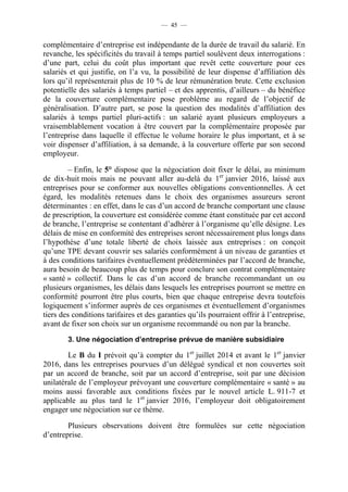 — 45 —


complémentaire d’entreprise est indépendante de la durée de travail du salarié. En
revanche, les spécificités du travail à temps partiel soulèvent deux interrogations :
d’une part, celui du coût plus important que revêt cette couverture pour ces
salariés et qui justifie, on l’a vu, la possibilité de leur dispense d’affiliation dès
lors qu’il représenterait plus de 10 % de leur rémunération brute. Cette exclusion
potentielle des salariés à temps partiel – et des apprentis, d’ailleurs – du bénéfice
de la couverture complémentaire pose problème au regard de l’objectif de
généralisation. D’autre part, se pose la question des modalités d’affiliation des
salariés à temps partiel pluri-actifs : un salarié ayant plusieurs employeurs a
vraisemblablement vocation à être couvert par la complémentaire proposée par
l’entreprise dans laquelle il effectue le volume horaire le plus important, et à se
voir dispenser d’affiliation, à sa demande, à la couverture offerte par son second
employeur.

         – Enfin, le 5° dispose que la négociation doit fixer le délai, au minimum
de dix-huit mois mais ne pouvant aller au-delà du 1er janvier 2016, laissé aux
entreprises pour se conformer aux nouvelles obligations conventionnelles. À cet
égard, les modalités retenues dans le choix des organismes assureurs seront
déterminantes : en effet, dans le cas d’un accord de branche comportant une clause
de prescription, la couverture est considérée comme étant constituée par cet accord
de branche, l’entreprise se contentant d’adhérer à l’organisme qu’elle désigne. Les
délais de mise en conformité des entreprises seront nécessairement plus longs dans
l’hypothèse d’une totale liberté de choix laissée aux entreprises : on conçoit
qu’une TPE devant couvrir ses salariés conformément à un niveau de garanties et
à des conditions tarifaires éventuellement prédéterminées par l’accord de branche,
aura besoin de beaucoup plus de temps pour conclure son contrat complémentaire
« santé » collectif. Dans le cas d’un accord de branche recommandant un ou
plusieurs organismes, les délais dans lesquels les entreprises pourront se mettre en
conformité pourront être plus courts, bien que chaque entreprise devra toutefois
logiquement s’informer auprès de ces organismes et éventuellement d’organismes
tiers des conditions tarifaires et des garanties qu’ils pourraient offrir à l’entreprise,
avant de fixer son choix sur un organisme recommandé ou non par la branche.
        3. Une négociation d’entreprise prévue de manière subsidiaire

        Le B du I prévoit qu’à compter du 1er juillet 2014 et avant le 1er janvier
2016, dans les entreprises pourvues d’un délégué syndical et non couvertes soit
par un accord de branche, soit par un accord d’entreprise, soit par une décision
unilatérale de l’employeur prévoyant une couverture complémentaire « santé » au
moins aussi favorable aux conditions fixées par le nouvel article L. 911-7 et
applicable au plus tard le 1er janvier 2016, l’employeur doit obligatoirement
engager une négociation sur ce thème.

        Plusieurs observations doivent être formulées sur cette négociation
d’entreprise.
 