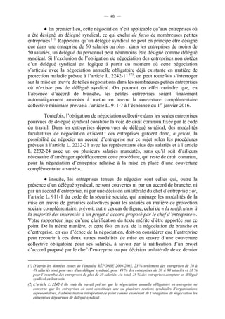 — 46 —


         ● En premier lieu, cette négociation n’est applicable qu’aux entreprises où
a été désigné un délégué syndical, ce qui exclut de facto de nombreuses petites
entreprises (1). Rappelons qu’un délégué syndical ne peut en principe être désigné
que dans une entreprise de 50 salariés ou plus : dans les entreprises de moins de
50 salariés, un délégué du personnel peut néanmoins être désigné comme délégué
syndical. Si l’exclusion de l’obligation de négociation des entreprises non dotées
d’un délégué syndical est logique à partir du moment où cette négociation
s’articule avec la négociation annuelle obligatoire déjà existante en matière de
protection maladie prévue à l’article L. 2242-11 (2), on peut toutefois s’interroger
sur la mise en œuvre de telles négociations dans les nombreuses petites entreprises
où n’existe pas de délégué syndical. On pourrait en effet craindre que, en
l’absence d’accord de branche, les petites entreprises soient finalement
automatiquement amenées à mettre en œuvre la couverture complémentaire
collective minimale prévue à l’article L. 911-7 à l’échéance du 1er janvier 2016.

         Toutefois, l’obligation de négociation collective dans les seules entreprises
pourvues de délégué syndical constitue la voie de droit commun fixée par le code
du travail. Dans les entreprises dépourvues de délégué syndical, des modalités
facultatives de négociation existent : ces entreprises gardent donc, a priori, la
possibilité de négocier un accord d’entreprise sur ce sujet selon les procédures
prévues à l’article L. 2232-21 avec les représentants élus des salariés et à l’article
L. 2232-24 avec un ou plusieurs salariés mandatés, sans qu’il soit d’ailleurs
nécessaire d’aménager spécifiquement cette procédure, qui reste de droit commun,
pour la négociation d’entreprise relative à la mise en place d’une couverture
complémentaire « santé ».

         ● Ensuite, les entreprises tenues de négocier sont celles qui, outre la
présence d’un délégué syndical, ne sont couvertes ni par un accord de branche, ni
par un accord d’entreprise, ni par une décision unilatérale du chef d’entreprise : or,
l’article L. 911-1 du code de la sécurité sociale, qui aménage les modalités de la
mise en œuvre de garanties collectives pour les salariés en matière de protection
sociale complémentaire, prévoit, outre ces cas de figure, celui de « la ratification à
la majorité des intéressés d’un projet d’accord proposé par le chef d’entreprise ».
Votre rapporteur juge qu’une clarification du texte mérite d’être apportée sur ce
point. De la même manière, et cette fois en aval de la négociation de branche et
d’entreprise, en cas d’échec de la négociation, doit-on considérer que l’entreprise
peut recourir à ces deux autres modalités de mise en œuvre d’une couverture
collective obligatoire pour ses salariés, à savoir par la ratification d’un projet
d’accord proposé par le chef d’entreprise ou par décision unilatérale de ce dernier


(1) D’après les données issues de l’enquête RÉPONSE 2004-2005, 23 % seulement des entreprises de 20 à
    49 salariés sont pourvues d’un délégué syndical, pour 49 % des entreprises de 50 à 99 salariés et 38 %
    pour l’ensemble des entreprises de plus de 50 salariés. Au total, 38 % des entreprises comptent un délégué
    syndical en leur sein.
(2) L’article L. 2242-1 du code du travail précise que la négociation annuelle obligatoire en entreprise ne
    concerne que les entreprises où sont constituées une ou plusieurs sections syndicales d’organisations
    représentatives, l’administration interprétant ce point comme exonérant de l’obligation de négociation les
    entreprises dépourvues de délégué syndical.
 