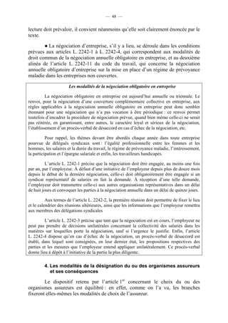 — 48 —


lecture doit prévaloir, il convient néanmoins qu’elle soit clairement énoncée par le
texte.

        ● La négociation d’entreprise, s’il y a lieu, se déroule dans les conditions
prévues aux articles L. 2242-1 à L. 2242-4, qui correspondent aux modalités de
droit commun de la négociation annuelle obligatoire en entreprise, et au deuxième
alinéa de l’article L. 2242-11 du code du travail, qui concerne la négociation
annuelle obligatoire d’entreprise sur la mise en place d’un régime de prévoyance
maladie dans les entreprises non couvertes.

                      Les modalités de la négociation obligatoire en entreprise

          La négociation obligatoire en entreprise est aujourd’hui annuelle ou triennale. Le
renvoi, pour la négociation d’une couverture complémentaire collective en entreprise, aux
règles applicables à la négociation annuelle obligatoire en entreprise peut donc sembler
étonnant pour une négociation qui n’a pas vocation à être périodique : ce renvoi permet
toutefois d’encadrer la procédure de négociation prévue, quand bien même celle-ci ne serait
pas réitérée, en garantissant, entre autres, le caractère loyal et sérieux de la négociation,
l’établissement d’un procès-verbal de désaccord en cas d’échec de la négociation, etc.

          Pour rappel, les thèmes devant être abordés chaque année dans toute entreprise
pourvue de délégués syndicaux sont : l’égalité professionnelle entre les femmes et les
hommes, les salaires et la durée du travail, le régime de prévoyance maladie, l’intéressement,
la participation et l’épargne salariale et enfin, les travailleurs handicapés.

          L’article L. 2242-1 précise que la négociation doit être engagée, au moins une fois
par an, par l’employeur. À défaut d’une initiative de l’employeur depuis plus de douze mois
depuis le début de la dernière négociation, celle-ci doit obligatoirement être engagée si un
syndicat représentatif de salariés en fait la demande. À réception d’une telle demande,
l’employeur doit transmettre celle-ci aux autres organisations représentatives dans un délai
de huit jours et convoquer les parties à la négociation annuelle dans un délai de quinze jours.

          Aux termes de l’article L. 2242-2, la première réunion doit permettre de fixer le lieu
et le calendrier des réunions ultérieures, ainsi que les informations que l’employeur remettra
aux membres des délégations syndicales

         L’article L. 2242-3 précise que tant que la négociation est en cours, l’employeur ne
peut pas prendre de décisions unilatérales concernant la collectivité des salariés dans les
matières sur lesquelles porte la négociation, sauf si l’urgence le justifie. Enfin, l’article
L. 2242-4 dispose qu’en cas d’échec de la négociation, un procès-verbal de désaccord est
établi, dans lequel sont consignées, en leur dernier état, les propositions respectives des
parties et les mesures que l’employeur entend appliquer unilatéralement. Ce procès-verbal
donne lieu à dépôt à l’initiative de la partie la plus diligente.

         4. Les modalités de la désignation du ou des organismes assureurs
            et ses conséquences

        Le dispositif retenu par l’article 1er concernant le choix du ou des
organismes assureurs est équilibré : en effet, comme on l’a vu, les branches
fixeront elles-mêmes les modalités de choix de l’assureur.
 
