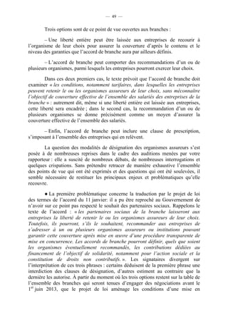 — 49 —


        Trois options sont de ce point de vue ouvertes aux branches :

        – Une liberté entière peut être laissée aux entreprises de recourir à
l’organisme de leur choix pour assurer la couverture d’après le contenu et le
niveau des garanties que l’accord de branche aura par ailleurs définis.

        – L’accord de branche peut comporter des recommandations d’un ou de
plusieurs organismes, parmi lesquels les entreprises pourront exercer leur choix.

         Dans ces deux premiers cas, le texte prévoit que l’accord de branche doit
examiner « les conditions, notamment tarifaires, dans lesquelles les entreprises
peuvent retenir le ou les organismes assureurs de leur choix, sans méconnaître
l’objectif de couverture effective de l’ensemble des salariés des entreprises de la
branche » : autrement dit, même si une liberté entière est laissée aux entreprises,
cette liberté sera encadrée ; dans le second cas, la recommandation d’un ou de
plusieurs organismes se donne précisément comme un moyen d’assurer la
couverture effective de l’ensemble des salariés.

       – Enfin, l’accord de branche peut inclure une clause de prescription,
s’imposant à l’ensemble des entreprises qui en relèvent.

        La question des modalités de désignation des organismes assureurs s’est
posée à de nombreuses reprises dans le cadre des auditions menées par votre
rapporteur : elle a suscité de nombreux débats, de nombreuses interrogations et
quelques crispations. Sans prétendre retracer de manière exhaustive l’ensemble
des points de vue qui ont été exprimés et des questions qui ont été soulevées, il
semble nécessaire de restituer les principaux enjeux et problématiques qu’elle
recouvre.

         ● La première problématique concerne la traduction par le projet de loi
des termes de l’accord du 11 janvier: il a pu être reproché au Gouvernement de
n’avoir sur ce point pas respecté le souhait des partenaires sociaux. Rappelons le
texte de l’accord : « les partenaires sociaux de la branche laisseront aux
entreprises la liberté de retenir le ou les organismes assureurs de leur choix.
Toutefois, ils pourront, s’ils le souhaitent, recommander aux entreprises de
s’adresser à un ou plusieurs organismes assureurs ou institutions pouvant
garantir cette couverture après mise en œuvre d’une procédure transparente de
mise en concurrence. Les accords de branche pourront définir, quels que soient
les organismes éventuellement recommandés, les contributions dédiées au
financement de l’objectif de solidarité, notamment pour l’action sociale et la
constitution de droits non contributifs. ». Les signataires divergent sur
l’interprétation de ces trois phrases : certains déduisent de la première phrase une
interdiction des clauses de désignation, d’autres estiment au contraire que la
dernière les autorise. À partir du moment où les trois options restent sur la table de
l’ensemble des branches qui seront tenues d’engager des négociations avant le
1er juin 2013, que le projet de loi aménage les conditions d’une mise en
 