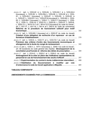 — 5 —


   Article 13 (art. L. 1233-22 à L. 1233-24, L. 1233-24-1 à L. 1233-24-4
      [nouveaux], L. 1233-30, L. 1233-33à L. 1233-36, L. 1233-39 à L. 1233-
      41, L. 1233-45-1 [nouveau], L. 1233-47, L. 1233-50, L. 1233-52 à
      L. 1233-57, L. 1233-57-1 à L. 1233-57-8 [nouveaux], L. 1233-58, L. 1233-
      63, L. 1233-90-1 [nouveau], L. 1235-7, L. 1235-7-1 [nouveau], L. 1235-
      10, L. 1235-1,L. 1235-16, L. 2323-15, L. 2325-35, L. 2325-37, L. 3253-8,
      L. 3253-13, L. 4614-12-1 et L. 4614-12-2 [nouveaux] du code du travail ;
      art. L. 631-17, L. 631-19, L. 641-4 et L. 642-5 du code de commerce)
      Réforme de la procédure de licenciement collectif pour motif
      économique ...........................................................................................................   345
   Article 14 (art. L. 1233-90-1 [nouveau] et L. 2325-37 du code du travail)
      Création d’une obligation de recherche d’un repreneur en cas de
      fermeture d’établissement ..................................................................................             379
   Article 15 (art. L. 1233-5, L. 1233-71 et L. 1233-72-1 du code du travail)
      Précision des critères d’ordre des licenciements économiques et
      allongement de la durée du congé de reclassement ....................................                                    385
   Article 16 (art. L. 1235-1, L. 1471-1 [nouveau], L. 3245-1 du code du travail ;
      art. 80 duodecies du code général des impôts) Développement de la
      conciliation prud’homale et réforme des délais de prescription ...............                                           389
   Article 17 (art. L. 2314-2, L. 2322-2 et L. 2324-3 du code du travail)
      Aménagement de la mise en place des institutions représentatives du
      personnel en cas de franchissement des seuils d’effectif ...........................                                     397
   Article 18 Expérimentation du contrat à durée indéterminée intermittent ......                                              400
   Article 19 Habilitation du Gouvernement à modifier par voie
      d’ordonnance le code du travail application à Mayotte ................................                                   405

TABLEAU COMPARATIF .............................................................................................. 409

AMENDEMENTS EXAMINÉS PAR LA COMMISSION .............................................. 511
 