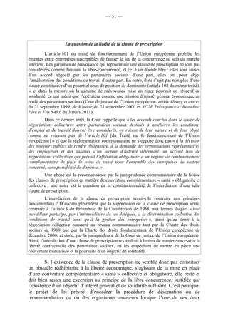 — 51 —




                    La question de la licéité de la clause de prescription

          L’article 101 du traité de fonctionnement de l’Union européenne prohibe les
ententes entre entreprises susceptibles de fausser le jeu de la concurrence au sein du marché
intérieur. Les garanties de prévoyance qui reposent sur une clause de prescription ne sont pas
considérées comme faussant la libre-concurrence, et ce, à un double titre : elles sont issues
d’un accord négocié par les partenaires sociaux d’une part, elles ont pour objet
l’amélioration des conditions de travail d’autre part. En outre, il ne s’agit pas non plus d’une
clause constitutive d’un potentiel abus de position de dominante (article 102 du même traité),
si et dans la mesure où la garantie de prévoyance mise en place poursuit un objectif de
solidarité, ce qui induit que l’opérateur assume une mission d’intérêt général économique au
profit des partenaires sociaux (Cour de justice de l’Union européenne, arrêts Albany et autres
du 21 septembre 1999, de Woulde du 21 septembre 2000 et AG2R Prévoyance c/ Beaudout
Père et Fils SARL du 3 mars 2011).
        Dans ce dernier arrêt, la Cour rappelle que « les accords conclus dans le cadre de
négociations collectives entre partenaires sociaux destinés à améliorer les conditions
d’emploi et de travail doivent être considérés, en raison de leur nature et de leur objet,
comme ne relevant pas de l’article 101 [du Traité sur le fonctionnement de l’Union
européenne] » et que la réglementation communautaire ne s’oppose donc pas « à la décision
des pouvoirs publics de rendre obligatoire, à la demande des organisations représentatives
des employeurs et des salariés d’un secteur d’activité déterminé, un accord issu de
négociations collectives qui prévoit l’affiliation obligatoire à un régime de remboursement
complémentaire de frais de soins de santé pour l’ensemble des entreprises du secteur
concerné, sans possibilité de dispense. ».
         Une chose est la reconnaissance par la jurisprudence communautaire de la licéité
des clauses de prescription en matière de couverture complémentaire « santé » obligatoire et
collective ; une autre est la question de la constitutionnalité de l’interdiction d’une telle
clause de prescription.
          L’interdiction de la clause de prescription serait-elle contraire aux principes
fondamentaux ? D’aucuns prétendent que la suppression de la clause de prescription serait
contraire à l’alinéa 8 du Préambule de la Constitution de 1958, aux termes duquel « tout
travailleur participe, par l’intermédiaire de ses délégués, à la détermination collective des
conditions de travail ainsi qu’à la gestion des entreprises », ainsi qu’au droit à la
négociation collective consacré au niveau communautaire tant par la Charte des droits
sociaux de 1989 que par la Charte des droits fondamentaux de l’Union européenne de
décembre 2000, et donc, par la jurisprudence de la Cour de justice de l’Union européenne.
Ainsi, l’interdiction d’une clause de prescription reviendrait à limiter de manière excessive la
liberté contractuelle des partenaires sociaux, en les empêchant de mettre en place une
couverture mutualisée et la poursuite d’un objectif de solidarité.

        Si l’existence de la clause de prescription ne semble donc pas constituer
un obstacle rédhibitoire à la liberté économique, s’agissant de la mise en place
d’une couverture complémentaire « santé » collective et obligatoire, elle reste et
doit bien rester une exception au principe de la libre concurrence, justifiée par
l’existence d’un objectif d’intérêt général et de solidarité suffisant. C’est pourquoi
le projet de loi prévoit d’encadrer la procédure de désignation ou de
recommandation du ou des organismes assureurs lorsque l’une de ces deux
 