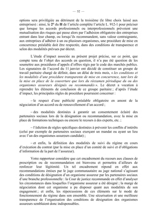 — 52 —


options sera privilégiée au détriment de la troisième (le libre choix laissé aux
entreprises) : ainsi, le 2° du II de l’article complète l’article L. 912-1 pour préciser
que lorsque les accords professionnels ou interprofessionnels prévoient une
mutualisation des risques qui passe alors par l’adhésion obligatoire des entreprises
entrant dans leur champ, ou lorsqu’ils recommandent, sans valeur contraignante,
aux entreprises d’adhérer à un ou plusieurs organismes, une procédure de mise en
concurrence préalable doit être respectée, dans des conditions de transparence et
selon des modalités prévues par décret.

         L’étude d’impact associée au présent projet précise, sur ce point, que
compte tenu de l’objet des accords en question, il n’a pas été question de les
soumettre aux procédures d’appels d’offres régis par le code des marchés publics.
Les signataires de l’accord du 11 janvier ont décidé de constituer un groupe de
travail paritaire chargé de définir, dans un délai de trois mois, « les conditions et
les modalités d’une procédure transparente de mise en concurrence, tant lors de
la mise en place de la couverture que lors du réexamen périodique du ou des
organismes assureurs désignés ou recommandés ». Le décret a vocation à
reprendre les éléments de conclusion de ce groupe paritaire ; d’après l’étude
d’impact, les principales règles de procédure pourraient concerner :

       – le respect d’une publicité préalable obligatoire en amont de la
négociation d’un accord ou de renouvellement d’un accord ;

        – des modalités destinées à garantir un consentement éclairé des
partenaires sociaux lors de la désignation ou recommandation, avec la mise en
place de formations techniques ou encore le recours à des experts, etc. ;

        – l’édiction de règles spécifiques destinées à prévenir les conflits d’intérêts
(celui par exemple de partenaires sociaux exerçant un mandat ou ayant un lieu
avec l’un des organismes assureurs candidat) ;

       – et enfin, la définition des modalités de suivi du régime en cours
d’exécution du contrat (par la mise en place d’un comité de suivi et d’obligations
d’information de la part de l’assureur).

        Votre rapporteur considère que cet encadrement du recours aux clauses de
prescription ou de recommandation est bienvenu et permettra d’ailleurs de
renforcer leur légitimité. Un tel encadrement répond en effet aux
recommandations émises par le juge communautaire au juge national s’agissant
des conditions de désignation d’un organisme assureur par les partenaires sociaux
d’une branche professionnelle : la Cour de justice recommande en effet d’analyser
les circonstances dans lesquelles l’organisme assureur a été désigné ; la marge de
négociation dont cet organisme a pu disposer quant aux modalités de son
engagement ; et enfin, les répercussions de ces éléments sur le mode de
fonctionnement du régime dans son ensemble. Une sécurisation et une meilleure
transparence de l’organisation des conditions de désignation des organismes
assureurs semblaient donc indispensables.
 