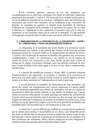 — 53 —


        ● Une troisième question concerne le cas des entreprises qui
n’acquitteraient pas ou plus leurs cotisations (en raison de difficultés financières
importantes par exemple). L’article L. 932-9 du code de la sécurité sociale prévoit,
en cas de défaut de paiement de la cotisation, l’obligation, pour une institution de
prévoyance qui couvre une entreprise sur le fondement d’une convention de
branche, de maintenir la garantie, et interdit toute possibilité de dénoncer
l’adhésion de l’entreprise ou de procéder à la résiliation du contrat. Or, de telles
contraintes ne s’appliquent ni aux organismes d’assurance régis par le code des
assurances, ni aux mutuelles régies par le code de la mutualité. Il s’agit pourtant
d’une garantie essentielle dans le cadre d’une couverture collective d’entreprise.

     C. L’AMÉLIORATION DE LA PORTABILITÉ DE LA COUVERTURE « SANTÉ »
        ET « PRÉVOYANCE » POUR LES DEMANDEURS D’EMPLOI

         Le mécanisme de la portabilité des droits relatifs à la protection sociale
complémentaire des salariés a été institué par l’article 14 de l’accord national
interprofessionnel du 11 janvier 2008 sur la modernisation du marché du travail.
L’accord a fixé le principe du maintien du bénéfice des garanties des couvertures
complémentaires « santé » et « prévoyance » aux salariés en cas de rupture du
contrat de travail non consécutive à une faute lourde ouvrant droit à prise en
charge par le régime d’assurance chômage, pour une période minimale de trois
mois et dans la limite d’une durée égale à un tiers de leur droit à indemnisation,
soit huit mois.

         Il a ensuite été modifié par avenant le 18 mai 2009 : la période minimale
d’indemnisation a été supprimée ; en revanche, le maintien de la couverture est
prévu pour une durée égale à celle du dernier contrat de travail, apprécié en mois
entiers, et la durée maximale de l’indemnisation est fixée à neuf mois.

         L’accord précisait les modalités de financement de cette portabilité, qui
devait être assuré soit conjointement par l’ancien employeur et l’ancien salarié
dans les conditions applicables aux salariés de l’entreprise, soit par un système de
mutualisation défini par accord collectif, ce qui signifie en pratique que l’ancien
salarié est couvert à titre gratuit. Un mode spécifique de collecte des cotisations de
l’ancien salarié pouvait toutefois, dans le premier cas, être envisagé, par exemple,
l’appel en totalité par l’employeur au moment de la rupture du contrat, avec, le cas
échéant, en cas de reprise d’un emploi avant la fin de la période de portabilité, une
possibilité pour l’ancien salarié de se voir rembourser le trop versé.

         L’accord du 11 janvier 2008 tel que modifié par avenant prévoit également
que le salarié peut renoncer à la portabilité de ses droits, cette démarche devant
être écrite et réalisée dans les dix jours suivant la rupture du contrat, et que le non-
paiement par l’ancien salarié de sa quote-part de financement de ces garanties, à la
date d’échéance des cotisations, libère l’ancien employeur de toute obligation et
entraîne la perte des garanties pour la période restant à courir.
 