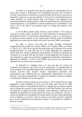 — 54 —


        Un bilan de ce dispositif ainsi que des systèmes de mutualisation mis en
œuvre pour assurer le financement de la portabilité était prévu par l’avenant à
l’accord : aucun bilan n’a toutefois à ce jour été réalisé sur la mise en œuvre de ce
dispositif, ce que l’on ne peut que regretter à l’heure de son incorporation dans le
corpus législatif. Les seules données dont a pu disposer votre rapporteur sont
issues des estimations réalisées dans le cadre des négociations de l’accord national
interprofessionnel, et qui chiffrent le surcoût représenté par la portabilité à neuf
mois à 18,5 % du coût de la couverture totale à la charge des salariés et des
employeurs.

        Le 1° du II du présent article insère un nouvel article L. 911-8 dans le
code de la sécurité sociale, qui donne une valeur législative au mécanisme de la
portabilité des droits à la couverture complémentaire « santé » et « prévoyance »
au profit des anciens salariés, ce qui a pour premier effet de rendre la portabilité
applicable aux secteurs qui en étaient exclus par l’accord de 2008 et son avenant.

        En effet, si ceux-ci ont bien fait l’objet d’arrêtés d’extension
(respectivement les arrêtés du 23 juillet 2008 et du 7 octobre 2009), les articles
L. 2261-15 et L. 2261-16 du code du travail précisent que l’extension d’un accord
interprofessionnel n’a pour effet que de le rendre applicable aux employeurs
entrant dans leur champ d’application professionnel et territorial, autrement dit,
l’extension n’a eu pour effet que de rendre l’accord applicable aux branches au
sein desquelles il existe une ou plusieurs organisations patronales représentatives
adhérentes au MEDEF, à l’UPA ou la CGPME, qui sont les trois organisations
signataires de cet accord et de son avenant (1).

        Le dispositif ne s’applique donc à ce jour que dans les secteurs de
l’industrie, du commerce, des services et de la construction. L’inscription dans la
loi du principe de la portabilité permet donc concrètement d’étendre celui-ci aux
secteurs d’activité dans lesquels d’autres organisations patronales sont
représentatives qui n’adhèrent pas aux organisations représentatives au niveau
national, c’est-à-dire principalement le secteur de l’économie sociale et solidaire,
les professions libérales et le secteur agricole.

         Ensuite, le premier alinéa du nouvel article L. 911-8 reprend bien le cadre
applicable à cette portabilité tel qu’il avait été défini dans l’accord de 2008
modifié par avenant : la portabilité des droits ne s’applique qu’aux anciens salariés
dont la rupture du contrat n’est pas consécutive à une faute lourde et qui sont pris
en charge par le régime d’assurance chômage. Votre rapporteur s’interroge sur la
limitation du dispositif aux cas de rupture de contrat, qui conduisent, de facto, à
exclure du bénéfice de la portabilité les salariés dont le contrat à durée déterminée
arrive à échéance à son terme : dans la mesure où une telle exclusion n’apparaît
pas avoir été souhaitée par les partenaires sociaux, il conviendrait de modifier le
texte sur ce point.


(1) Rappelons qu’un accord interprofessionnel non étendu ne s’applique qu’à ses signataires ou aux membres
    des organisations ou groupements signataires de cet accord (article L. 2262-1 du code du travail).
 