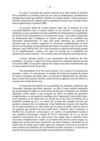 — 55 —


        En outre, l’exclusion des salariés licenciés pour faute lourde du bénéfice
de la portabilité ne constitue-t-elle pas une sorte de double-peine, problématique
juridiquement autant que difficile à justifier sur le plan éthique ? Cette exclusion a
toutefois clairement été souhaitée par les partenaires sociaux, qui l’avaient incluse
dans la rédaction de l’accord de 2008.

        Le premier alinéa de l’article précise enfin que le maintien de cette
couverture bénéficie bien à l’ancien salarié « à titre gratuit » : le projet de loi
reprend ici ce qui constituait l’une des modalités de financement de la portabilité,
par le biais d’une mutualisation, à l’exclusion de l’autre, c’est-à-dire la répartition
du financement entre l’employeur et l’ancien salarié, dans les conditions qui
prévalaient antérieurement. Il s’agit d’un point important, qui confirme la
nécessité pour les contrats organisant la couverture complémentaire de bien
prévoir un mécanisme de mutualisation des risques, ne serait-ce qu’à ce titre. Pour
mémoire, entre 2009 et 2012, 58 % des conventions collectives de branche portant
sur la complémentaire « santé » ont signé un avenant sur la portabilité des
garanties des anciens salariés : 70 % avaient choisi de mutualiser son financement.

        L’article procède ensuite à une énumération des conditions de cette
portabilité : là encore, il s’agit d’une stricte reprise des conditions déjà prévues par
l’accord de 2008, à l’exception majeure de la durée maximale d’indemnisation qui
est donc portée de neuf à douze mois.

        Plus précisément, le 1° du nouvel article L. 911-8 prévoit le maintien des
garanties « santé » et « prévoyance » à compter de la date de cessation du contrat
de travail et pendant une durée égale à la période d’indemnisation du chômage,
dans la limite de la durée du dernier contrat de travail appréciée en mois entiers, et
sans pouvoir excéder douze mois.

         La limitation du bénéfice de la portabilité aux chômeurs indemnisés par
l’assurance chômage peut poser question : en effet, il peut sembler inéquitable
qu’un demandeur d’emploi en fin de droits qui bascule à l’allocation de solidarité
spécifique (ASS), perde à cette occasion ses droits en matière de protection
complémentaire, ce qui pourrait en quelque sorte s’apparenter à une double peine.
Cette limitation est en réalité liée à la volonté de ne pas ouvrir le bénéfice de la
portabilité pendant un an à un salarié qui n’aurait par exemple travaillé que
quelques semaines chez un employeur et qui bénéficierait ensuite d’un maintien
de ses droits pendant un an, alors même qu’il n’aurait en réalité cotisé au titre de
ces garanties que pendant une très courte durée. Toutefois, dans la pratique, le
bénéfice des couvertures « prévoyance » et « santé » est généralement soumis à
une condition d’ancienneté, l’article R. 242-1-2 prévoyant, on l’a vu, qu’une
condition d’ancienneté de six mois puisse être exigée pour le bénéfice d’une
couverture complémentaire « santé » et de douze mois pour les autres risques. La
plupart des accords prévoient aujourd’hui une telle condition. Autrement dit, un
salarié dont le contrat serait rompu après trois semaines d’activité ne pourrait de
toute manière pas bénéficier de la portabilité de droits auxquels il ne pouvait en
tout état de cause pas encore prétendre au sein même de l’entreprise.
 