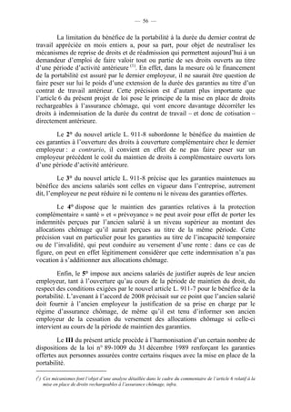 — 56 —


         La limitation du bénéfice de la portabilité à la durée du dernier contrat de
travail appréciée en mois entiers a, pour sa part, pour objet de neutraliser les
mécanismes de reprise de droits et de réadmission qui permettent aujourd’hui à un
demandeur d’emploi de faire valoir tout ou partie de ses droits ouverts au titre
d’une période d’activité antérieure (1). En effet, dans la mesure où le financement
de la portabilité est assuré par le dernier employeur, il ne saurait être question de
faire peser sur lui le poids d’une extension de la durée des garanties au titre d’un
contrat de travail antérieur. Cette précision est d’autant plus importante que
l’article 6 du présent projet de loi pose le principe de la mise en place de droits
rechargeables à l’assurance chômage, qui vont encore davantage décorréler les
droits à indemnisation de la durée du contrat de travail – et donc de cotisation –
directement antérieure.

        Le 2° du nouvel article L. 911-8 subordonne le bénéfice du maintien de
ces garanties à l’ouverture des droits à couverture complémentaire chez le dernier
employeur : a contrario, il convient en effet de ne pas faire peser sur un
employeur précédent le coût du maintien de droits à complémentaire ouverts lors
d’une période d’activité antérieure.

         Le 3° du nouvel article L. 911-8 précise que les garanties maintenues au
bénéfice des anciens salariés sont celles en vigueur dans l’entreprise, autrement
dit, l’employeur ne peut réduire ni le contenu ni le niveau des garanties offertes.

        Le 4° dispose que le maintien des garanties relatives à la protection
complémentaire « santé » et « prévoyance » ne peut avoir pour effet de porter les
indemnités perçues par l’ancien salarié à un niveau supérieur au montant des
allocations chômage qu’il aurait perçues au titre de la même période. Cette
précision vaut en particulier pour les garanties au titre de l’incapacité temporaire
ou de l’invalidité, qui peut conduire au versement d’une rente : dans ce cas de
figure, on peut en effet légitimement considérer que cette indemnisation n’a pas
vocation à s’additionner aux allocations chômage.

        Enfin, le 5° impose aux anciens salariés de justifier auprès de leur ancien
employeur, tant à l’ouverture qu’au cours de la période de maintien du droit, du
respect des conditions exigées par le nouvel article L. 911-7 pour le bénéfice de la
portabilité. L’avenant à l’accord de 2008 précisait sur ce point que l’ancien salarié
doit fournir à l’ancien employeur la justification de sa prise en charge par le
régime d’assurance chômage, de même qu’il est tenu d’informer son ancien
employeur de la cessation du versement des allocations chômage si celle-ci
intervient au cours de la période de maintien des garanties.

        Le III du présent article procède à l’harmonisation d’un certain nombre de
dispositions de la loi n° 89-1009 du 31 décembre 1989 renforçant les garanties
offertes aux personnes assurées contre certains risques avec la mise en place de la
portabilité.

(1) Ces mécanismes font l’objet d’une analyse détaillée dans le cadre du commentaire de l’article 6 relatif à la
    mise en place de droits rechargeables à l’assurance chômage, infra.
 