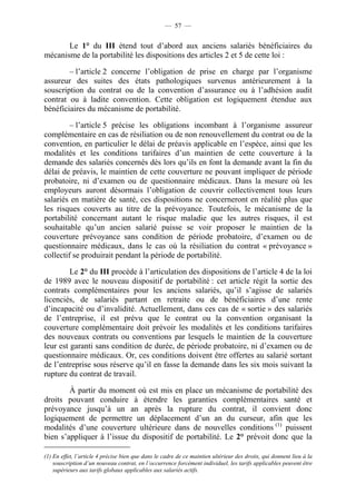 — 57 —


       Le 1° du III étend tout d’abord aux anciens salariés bénéficiaires du
mécanisme de la portabilité les dispositions des articles 2 et 5 de cette loi :

        – l’article 2 concerne l’obligation de prise en charge par l’organisme
assureur des suites des états pathologiques survenus antérieurement à la
souscription du contrat ou de la convention d’assurance ou à l’adhésion audit
contrat ou à ladite convention. Cette obligation est logiquement étendue aux
bénéficiaires du mécanisme de portabilité.

         – l’article 5 précise les obligations incombant à l’organisme assureur
complémentaire en cas de résiliation ou de non renouvellement du contrat ou de la
convention, en particulier le délai de préavis applicable en l’espèce, ainsi que les
modalités et les conditions tarifaires d’un maintien de cette couverture à la
demande des salariés concernés dès lors qu’ils en font la demande avant la fin du
délai de préavis, le maintien de cette couverture ne pouvant impliquer de période
probatoire, ni d’examen ou de questionnaire médicaux. Dans la mesure où les
employeurs auront désormais l’obligation de couvrir collectivement tous leurs
salariés en matière de santé, ces dispositions ne concerneront en réalité plus que
les risques couverts au titre de la prévoyance. Toutefois, le mécanisme de la
portabilité concernant autant le risque maladie que les autres risques, il est
souhaitable qu’un ancien salarié puisse se voir proposer le maintien de la
couverture prévoyance sans condition de période probatoire, d’examen ou de
questionnaire médicaux, dans le cas où la résiliation du contrat « prévoyance »
collectif se produirait pendant la période de portabilité.

         Le 2° du III procède à l’articulation des dispositions de l’article 4 de la loi
de 1989 avec le nouveau dispositif de portabilité : cet article régit la sortie des
contrats complémentaires pour les anciens salariés, qu’il s’agisse de salariés
licenciés, de salariés partant en retraite ou de bénéficiaires d’une rente
d’incapacité ou d’invalidité. Actuellement, dans ces cas de « sortie » des salariés
de l’entreprise, il est prévu que le contrat ou la convention organisant la
couverture complémentaire doit prévoir les modalités et les conditions tarifaires
des nouveaux contrats ou conventions par lesquels le maintien de la couverture
leur est garanti sans condition de durée, de période probatoire, ni d’examen ou de
questionnaire médicaux. Or, ces conditions doivent être offertes au salarié sortant
de l’entreprise sous réserve qu’il en fasse la demande dans les six mois suivant la
rupture du contrat de travail.

        À partir du moment où est mis en place un mécanisme de portabilité des
droits pouvant conduire à étendre les garanties complémentaires santé et
prévoyance jusqu’à un an après la rupture du contrat, il convient donc
logiquement de permettre un déplacement d’un an du curseur, afin que les
modalités d’une couverture ultérieure dans de nouvelles conditions (1) puissent
bien s’appliquer à l’issue du dispositif de portabilité. Le 2° prévoit donc que la

(1) En effet, l’article 4 précise bien que dans le cadre de ce maintien ultérieur des droits, qui donnent lieu à la
    souscription d’un nouveau contrat, en l’occurrence forcément individuel, les tarifs applicables peuvent être
    supérieurs aux tarifs globaux applicables aux salariés actifs.
 