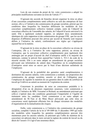 — 59 —


           Lors de son examen du projet de loi, votre commission a adopté les
principales modifications suivantes au texte de l’article 1er :

           S’agissant des accords de branches devant organiser la mise en place
d’une couverture complémentaire santé collective au sein des entreprises de leur
secteur, elle a, à l’initiative des commissaires du groupe socialiste, précisé que les
conditions dans lesquelles les branches définissent les modalités de leur
couverture complémentaire collective tiennent compte, outre de l’objectif de
couverture effective de l’ensemble des salariés, de l’objectif d’accès universel à la
santé. Elle a également souhaité rappeler, en adoptant deux amendements
identiques de votre rapporteur et des commissaires du groupe UDI, que les cas de
dispenses d’affiliation pouvant être prévus par accord de branche sont toujours
définis à l’initiative du salarié, conformément aux règles qui s’appliquent
aujourd’hui en la matière.

           S’agissant de la mise en place de la couverture collective au niveau de
l’entreprise, elle a, à l’initiative de votre rapporteur, précisé, au niveau de
l’entreprise, que la couverture collective complémentaire peut également être
aménagée par un projet d’accord du chef d’entreprise ratifié à la majorité des
intéressés, comme le prévoit bien aujourd’hui l’article L. 911-1 du code de la
sécurité sociale. Elle a en outre adopté un amendement du groupe socialiste
prévoyant une information du salarié dans l’hypothèse où la complémentaire
d’entreprise serait mise en œuvre par le biais d’une décision unilatérale de
l’employeur.

           S’agissant de la portabilité des garanties santé complémentaires à
destination des anciens salariés, votre commission a souhaité, sur proposition des
commissaires du groupe socialiste, assortir ce droit de l’obligation pour
l’employeur de signaler le maintien de ces garanties dans le cadre du certificat de
travail qu’il délivre au salarié au moment de l’expiration du contrat.

           Concernant la procédure de mise en concurrence préalable à la
désignation d’un ou de plusieurs organismes assureurs, votre commission a
adopté, à l’initiative de MM. Vercamer et Richard, un amendement précisant que
celle-ci s’opérait dans des conditions garantissant l’impartialité et l’égalité de
traitement entre les candidats. Votre commission a en outre adopté un
amendement de M. Tian et de Mme Boyer prévoyant que cette mise en
concurrence serait également effectuée lors de chaque réexamen des modalités
d’organisation de la mutualisation des risques.

            Enfin, votre commission a, à l’initiative des commissaires du groupe
socialiste, complété l’article de la loi n° 89-1009 du 31 décembre 1989 qui traite
des modalités selon lesquelles les garanties complémentaires peuvent être
maintenues pour les anciens salariés, en précisant que l’offre de maintien de la
couverture est adressée dans le mois suivant la rupture du contrat de travail ou du
décès de l’assuré s’il s’agit d’une assurance décès.
 