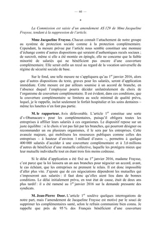 — 60 —


                                           *

       La Commission est saisie d’un amendement AS 129 de Mme Jacqueline
Fraysse, tendant à la suppression de l’article.

        Mme Jacqueline Fraysse. Chacun connaît l’attachement de notre groupe
au système de protection sociale comme à la protection complémentaire.
Cependant, la mesure prévue par l’article nous semble constituer une monnaie
d’échange contre d’autres dispositions qui seraient d’authentiques reculs sociaux ;
de surcroît, même si elle a été montée en épingle, elle ne concerne que la faible
minorité de salariés qui ne bénéficient pas encore d’une couverture
complémentaire. Elle serait enfin un recul au regard de la vocation universelle du
régime de sécurité sociale de base.

         Sur le fond, une telle mesure ne s’appliquera qu’au 1er janvier 2016, alors
que d’autres dispositions du texte, graves pour les salariés, seront d’application
immédiate. Cette mesure est par ailleurs soumise à un accord de branche, en
l’absence duquel l’employeur pourra décider unilatéralement du choix de
l’organisme de couverture complémentaire. Il est évident, dans ces conditions, que
la couverture complémentaire se limitera au socle minimal de qualité prévu,
lequel, je le rappelle, inclut seulement le forfait hospitalier et les soins dentaires –
même les lunettes n’en font pas partie.

        M. le rapporteur. Avis défavorable. L’article 1er constitue une sorte
d’« Obamacare » pour les complémentaires, puisqu’il obligera toutes les
entreprises à affilier leurs salariés à ces organismes. Le dispositif repose sur un
juste équilibre : si le choix n’est pas fait par les branches, qui pourront désigner ou
recommander un ou plusieurs organismes, il le sera par les entreprises. Cette
avancée majeure, qui mobilisera les ressources publiques comme celles des
entreprises – à hauteur d’environ 1 milliard d’euros –, permettra à quelque
400 000 salariés d’accéder à une couverture complémentaire et à 3,6 millions
d’autres de bénéficier d’une mutuelle collective, laquelle les protégera mieux que
leur mutuelle individuelle tout en étant trois fois moins coûteuse.

        Si le délai d’application a été fixé au 1er janvier 2016, madame Fraysse,
c’est parce que la loi laissera un an aux branches pour négocier un accord, avant,
le cas échéant, que les entreprises ne prennent le relais. Il est donc impossible
d’aller plus vite. J’ajoute que de ces négociations dépendront les mutuelles qui
s’imposeront aux salariés : il faut donc qu’elles aient lieu dans de bonnes
conditions. Le délai initialement prévu, en tout état de cause, était de deux ans
plus tardif : il a été ramené au 1er janvier 2016 sur la demande pressante des
syndicats.

        M. Jean-Pierre Door. L’article 1er soulève quelques interrogations de
notre part, mais l’amendement de Jacqueline Fraysse est motivé par le souci de
supprimer les complémentaires santé, selon le refrain communiste bien connu. Je
rappelle que près de 95 % des Français bénéficient d’une couverture
 