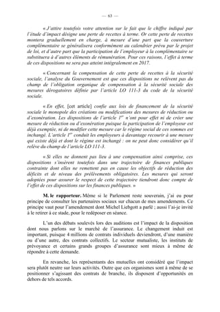 — 63 —


         « J’attire toutefois votre attention sur le fait que le chiffre indiqué par
l’étude d’impact désigne une perte de recettes à terme. Or cette perte de recettes
montera graduellement en charge, à mesure d’une part que la couverture
complémentaire se généralisera conformément au calendrier prévu par le projet
de loi, et d’autre part que la participation de l’employeur à la complémentaire se
substituera à d’autres éléments de rémunération. Pour ces raisons, l’effet à terme
de ces dispositions ne sera pas atteint intégralement en 2017.

         « Concernant la compensation de cette perte de recettes à la sécurité
sociale, l’analyse du Gouvernement est que ces dispositions ne relèvent pas du
champ de l’obligation organique de compensation à la sécurité sociale des
mesures dérogatoires définie par l’article LO 111-3 du code de la sécurité
sociale.

        « En effet, [cet article] confie aux lois de financement de la sécurité
sociale le monopole des créations ou modifications des mesures de réduction ou
d’exonération. Les dispositions de l’article 1er n’ont pour effet ni de créer une
mesure de réduction ou d’exonération puisque la participation de l’employeur est
déjà exemptée, ni de modifier cette mesure car le régime social de ces sommes est
inchangé. L’article 1er conduit les employeurs à davantage recourir à une mesure
qui existe déjà et dont le régime est inchangé : on ne peut donc considérer qu’il
relève du champ de l’article LO 111-3.

         « Si elles ne donnent pas lieu à une compensation ainsi comprise, ces
dispositions s’insèrent toutefois dans une trajectoire de finances publiques
contrainte dont elles ne remettent pas en cause les objectifs de réduction des
déficits et de niveau des prélèvements obligatoires. Les mesures qui seront
adoptées pour assurer le respect de cette trajectoire tiendront donc compte de
l’effet de ces dispositions sur les finances publiques. »

         M. le rapporteur. Même si le Parlement reste souverain, j’ai eu pour
principe de consulter les partenaires sociaux sur chacun de mes amendements. Ce
principe vaut pour l’amendement dont Michel Liebgott a parlé ; aussi l’ai-je invité
à le retirer à ce stade, pour le redéposer en séance.

       L’un des débats soulevés lors des auditions est l’impact de la disposition
dont nous parlons sur le marché de l’assurance. Le changement induit est
important, puisque 4 millions de contrats individuels deviendront, d’une manière
ou d’une autre, des contrats collectifs. Le secteur mutualiste, les instituts de
prévoyance et certains grands groupes d’assurance sont mieux à même de
répondre à cette demande.

        En revanche, les représentants des mutuelles ont considéré que l’impact
sera plutôt neutre sur leurs activités. Outre que ces organismes sont à même de se
positionner s’agissant des contrats de branche, ils disposent d’opportunités en
dehors de tels accords.
 