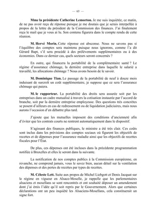 — 65 —


        Mme la présidente Catherine Lemorton. Je me suis inquiétée, ce matin,
de ne pas avoir reçu de réponse puisque je me doutais que je serais interpellée à
propos de la lettre du président de la Commission des finances. J’ai finalement
reçu le mail que je vous ai lu. Son contenu figurera dans le compte rendu de cette
réunion.

         M. Hervé Morin. Cette réponse est absconse. Nous ne savons pas si
l’équilibre des comptes sera maintenu puisque nous ignorons, comme l’a dit
Gérard Bapt, s’il sera procédé à des prélèvements supplémentaires ou à des
économies. Dans ce dernier cas, quels secteurs seront concernés ?

         En outre, qui financera la portabilité de la complémentaire santé ? Le
régime d’assurance chômage, la dernière entreprise dans laquelle le salarié a
travaillé, les allocations chômage ? Nous avons besoin de le savoir.

        M. Dominique Tian. Le passage de la portabilité de neuf à douze mois
induisant de surcroît un coût supplémentaire, je suppose que ce sera l’assurance
chômage qui paiera.

        M. le rapporteur. La portabilité des droits sera assurée soit par les
entreprises dans un cadre mutualisé à travers la cotisation instaurée par l’accord de
branche, soit par la dernière entreprise employeuse. Des questions très concrètes
se posent d’ailleurs en cas de redressement ou de liquidation judiciaires, mais nous
aurons l’occasion d’en débattre plus tard.

        J’ajoute que les mutuelles imposent des conditions d’ancienneté afin
d’éviter que les contrats courts ne rentrent automatiquement dans le dispositif.

         S’agissant des finances publiques, le ministre a été très clair. Ces coûts
sont inclus dans les prévisions des comptes sociaux où figurent les objectifs de
recettes et de dépenses pour l’assurance maladie ainsi que les objectifs de recettes
fiscales pour l’État.

        De plus, ces dépenses ont été incluses dans la précédente programmation
notifiée à Bruxelles et elles le seront dans la suivante.

       La notification de nos comptes publics à la Commission européenne, en
revanche, ne comprend jamais, vous le savez bien, aucun détail sur la ventilation
des dépenses et des pertes de recettes par types de recettes.

        M. Céleste Lett. Suite aux propos de Michel Liebgott et Denis Jacquat sur
le régime en vigueur en Alsace-Moselle, je rappelle que les parlementaires
alsaciens et mosellans se sont rencontrés et ont souhaité déposer un amendement
dont j’ai émis l’idée qu’il soit repris par le Gouvernement. Alors que certaines
déclarations ont un peu inquiété les Alsaciens-Mosellans, cela constituerait un
signe fort.
 