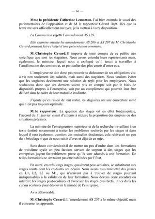— 66 —


        Mme la présidente Catherine Lemorton. J’ai bien entendu le souci des
parlementaires de l’opposition et de M. le rapporteur Gérard Bapt. Dès que la
lettre me sera officiellement envoyée, je la mettrai à votre disposition.

        La Commission rejette l’amendement AS 129.

       Elle examine ensuite les amendements AS 206 et AS 207 de M. Christophe
Cavard pouvant faire l’objet d’une présentation commune.

        M. Christophe Cavard. Il importe de tenir compte de ce public très
spécifique que sont les stagiaires. Nous avons entendu leurs représentants mais,
également, le ministre, lequel nous a expliqué qu’il tenait à travailler à
l’amélioration des contrats et, en particulier des plus courts d’entre eux.

        L’employeur ne doit donc pas pouvoir se dédouaner de ses obligations vis-
à-vis non seulement des salariés, mais aussi des stagiaires. Nous voulons éviter
que les stagiaires deviennent une solution de repli pour les employeurs. Nous
souhaitons donc que ces derniers soient pris en compte soit par le biais de
dispositifs propres à l’entreprise, soit par un complément qui pourrait leur être
délivré dans le cadre de leur mutuelle étudiante.

        J’ajoute qu’en raison de leur statut, les stagiaires ont une couverture santé
qui n’est pas toujours optimale.

        M. le rapporteur. La question des stages est en effet fondamentale,
l’accord du 11 janvier visant d’ailleurs à réduire la proportion des emplois ou des
situations précaires.

        La ministre de l’enseignement supérieur et de la recherche travaillant à un
texte destiné notamment à traiter les problèmes soulevés par les stages et dans
lequel il sera également question des mutuelles étudiantes, cela relèverait un peu
du « bricolage » que de nous saisir d’ores et déjà de ce sujet.

         Sans doute conviendrait-il de mettre un peu d’ordre dans des formations
de troisième cycle un peu factices servant de support à des stages que les
entreprises jugent favorablement parce qu’ils sont adossés à une formation. De
telles formations ne devraient pas être habilitées par l’État.

        En outre, ces très longs stages, quasiment post-scolaires, se substituent aux
stages courts dont les étudiants ont besoin. Nous avons tous rencontré des jeunes
en L1, L2, L3 ou M1, qui n’arrivent pas à trouver de stages pourtant
indispensables à la validation de leur formation. Nous devons donc encadrer ou
interdire les stages post-scolaires et favoriser les stages plus brefs, utiles dans les
cursus scolaires pour découvrir le monde de l’entreprise.

        Avis défavorable.

        M. Christophe Cavard. L’amendement AS 207 a le même objectif, mais
il concerne les apprentis.
 