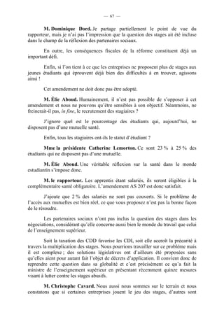 — 67 —


        M. Dominique Dord. Je partage partiellement le point de vue du
rapporteur, mais je n’ai pas l’impression que la question des stages ait été incluse
dans le champ de la réflexion des partenaires sociaux.

       En outre, les conséquences fiscales de la réforme constituent déjà un
important défi.

        Enfin, si l’on tient à ce que les entreprises ne proposent plus de stages aux
jeunes étudiants qui éprouvent déjà bien des difficultés à en trouver, agissons
ainsi !

        Cet amendement ne doit donc pas être adopté.

        M. Élie Aboud. Humainement, il n’est pas possible de s’opposer à cet
amendement et nous ne pouvons qu’être sensibles à son objectif. Néanmoins, ne
freinerait-il pas, in fine, le recrutement des stagiaires ?

       J’ignore quel est le pourcentage des étudiants qui, aujourd’hui, ne
disposent pas d’une mutuelle santé.

        Enfin, tous les stagiaires ont-ils le statut d’étudiant ?

        Mme la présidente Catherine Lemorton. Ce sont 23 % à 25 % des
étudiants qui ne disposent pas d’une mutuelle.

        M. Élie Aboud. Une véritable réflexion sur la santé dans le monde
estudiantin s’impose donc.

      M. le rapporteur. Les apprentis étant salariés, ils seront éligibles à la
complémentaire santé obligatoire. L’amendement AS 207 est donc satisfait.

         J’ajoute que 2 % des salariés ne sont pas couverts. Si le problème de
l’accès aux mutuelles est bien réel, ce que vous proposez n’est pas la bonne façon
de le résoudre.

        Les partenaires sociaux n’ont pas inclus la question des stages dans les
négociations, considérant qu’elle concerne aussi bien le monde du travail que celui
de l’enseignement supérieur.

         Soit la taxation des CDD favorise les CDI, soit elle accroît la précarité à
travers la multiplication des stages. Nous pourrions travailler sur ce problème mais
il est complexe ; des solutions législatives ont d’ailleurs été proposées sans
qu’elles aient pour autant fait l’objet de décrets d’application. Il convient donc de
reprendre cette question dans sa globalité et c’est précisément ce qu’a fait la
ministre de l’enseignement supérieur en présentant récemment quinze mesures
visant à lutter contre les stages abusifs.

        M. Christophe Cavard. Nous aussi nous sommes sur le terrain et nous
constatons que si certaines entreprises jouent le jeu des stages, d’autres sont
 