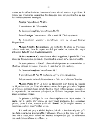 — 68 —


tentées par les effets d’aubaine. Mon amendement visait à soulever le problème. À
l’instar des organismes représentant les stagiaires, nous serons attentifs à ce que
fera le Gouvernement à cet égard.

        Je retire l’amendement AS 207.

        L’amendement AS 207 est retiré.

        La Commission rejette l’amendement AS 206.

        Puis elle adopte l’amendement rédactionnel AS 370 du rapporteur.

      La Commission examine l’amendement AS 3 de M. Jean-Charles
Taugourdeau.

        M. Jean-Charles Taugourdeau. Les modalités de choix de l’assureur
doivent s’effectuer, dans le respect du dialogue social, au niveau de chaque
entreprise. Tel est l’objet de cet amendement.

        M. le rapporteur. Cet amendement vise à supprimer la possibilité d’une
clause de désignation au niveau des branches et je ne peux qu’y être défavorable.

         Le texte préserve la liberté : clause de désignation, recommandation ou
liberté de choix au niveau des branches. Il s’agit là d’un bon équilibre.

        La Commission rejette l’amendement AS 3.

        L’amendement AS 4 de M. Guillaume Larrivé n’est pas défendu.

        Elle est ensuite saisie de l’amendement AS 101 de M. Gérard Cherpion.

        M. Jean-Pierre Door. La clause de désignation avait disparu de l’accord
du 11 janvier avant que d’être réintroduite – on se doute par qui – afin d’imposer
un processus monopolistique, car elle favorise plutôt certains groupes assurantiels
et, en particulier, les instituts de prévoyance, au détriment des groupes mutualistes
et des assurances privées.

        La puissance juridique de cette clause représente un risque majeur : le
déclin pur et simple, irréversible, du mouvement mutualiste. Les assurances
privées, quant à elles, peuvent perdre de 15 000 à 30 000 emplois comme de
nombreux courtiers nous l’ont fait savoir.

        J’ai saisi à ce propos Michel Sapin et j’ai relu la fabuleuse réponse qu’il
m’a faite en se livrant à un véritable gymkhana : « Oui, peut-être bien, c’est vrai…
On a mis la clause, on l’a retirée, on l’a remise mais peut-être que l’on ne la mettra
pas, peut-être que chacun sera libre… ».
 