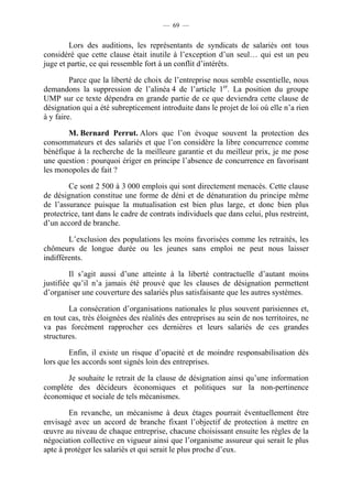 — 69 —


        Lors des auditions, les représentants de syndicats de salariés ont tous
considéré que cette clause était inutile à l’exception d’un seul… qui est un peu
juge et partie, ce qui ressemble fort à un conflit d’intérêts.

         Parce que la liberté de choix de l’entreprise nous semble essentielle, nous
demandons la suppression de l’alinéa 4 de l’article 1er. La position du groupe
UMP sur ce texte dépendra en grande partie de ce que deviendra cette clause de
désignation qui a été subrepticement introduite dans le projet de loi où elle n’a rien
à y faire.

       M. Bernard Perrut. Alors que l’on évoque souvent la protection des
consommateurs et des salariés et que l’on considère la libre concurrence comme
bénéfique à la recherche de la meilleure garantie et du meilleur prix, je me pose
une question : pourquoi ériger en principe l’absence de concurrence en favorisant
les monopoles de fait ?

        Ce sont 2 500 à 3 000 emplois qui sont directement menacés. Cette clause
de désignation constitue une forme de déni et de dénaturation du principe même
de l’assurance puisque la mutualisation est bien plus large, et donc bien plus
protectrice, tant dans le cadre de contrats individuels que dans celui, plus restreint,
d’un accord de branche.

        L’exclusion des populations les moins favorisées comme les retraités, les
chômeurs de longue durée ou les jeunes sans emploi ne peut nous laisser
indifférents.

         Il s’agit aussi d’une atteinte à la liberté contractuelle d’autant moins
justifiée qu’il n’a jamais été prouvé que les clauses de désignation permettent
d’organiser une couverture des salariés plus satisfaisante que les autres systèmes.

        La consécration d’organisations nationales le plus souvent parisiennes et,
en tout cas, très éloignées des réalités des entreprises au sein de nos territoires, ne
va pas forcément rapprocher ces dernières et leurs salariés de ces grandes
structures.

        Enfin, il existe un risque d’opacité et de moindre responsabilisation dès
lors que les accords sont signés loin des entreprises.

       Je souhaite le retrait de la clause de désignation ainsi qu’une information
complète des décideurs économiques et politiques sur la non-pertinence
économique et sociale de tels mécanismes.

        En revanche, un mécanisme à deux étages pourrait éventuellement être
envisagé avec un accord de branche fixant l’objectif de protection à mettre en
œuvre au niveau de chaque entreprise, chacune choisissant ensuite les règles de la
négociation collective en vigueur ainsi que l’organisme assureur qui serait le plus
apte à protéger les salariés et qui serait le plus proche d’eux.
 