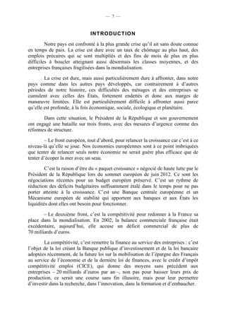 — 7 —



                               INTRODUCTION

         Notre pays est confronté à la plus grande crise qu’il ait sans doute connue
en temps de paix. La crise est dure avec un taux de chômage au plus haut, des
emplois précaires qui se sont multipliés et des fins de mois de plus en plus
difficiles à boucler atteignant aussi désormais les classes moyennes, et des
entreprises françaises fragilisées dans la mondialisation.

        La crise est dure, mais aussi particulièrement dure à affronter, dans notre
pays comme dans les autres pays développés, car contrairement à d’autres
périodes de notre histoire, ces difficultés des ménages et des entreprises se
cumulent avec celles des États, fortement endettés et donc aux marges de
manœuvre limitées. Elle est particulièrement difficile à affronter aussi parce
qu’elle est profonde, à la fois économique, sociale, écologique et planétaire.

       Dans cette situation, le Président de la République et son gouvernement
ont engagé une bataille sur trois fronts, avec des mesures d’urgence comme des
réformes de structure.

        – Le front européen, tout d’abord, pour relancer la croissance car c’est à ce
niveau-là qu’elle se joue. Nos économies européennes sont à ce point imbriquées
que tenter de relancer seuls notre économie ne serait guère plus efficace que de
tenter d’écoper la mer avec un seau.

         C’est la raison d’être du « paquet croissance » négocié de haute lutte par le
Président de la République lors du sommet européen de juin 2012. Ce sont les
négociations récentes pour un budget européen préservé. C’est un rythme de
réduction des déficits budgétaires suffisamment étalé dans le temps pour ne pas
porter atteinte à la croissance. C’est une Banque centrale européenne et un
Mécanisme européen de stabilité qui apportent aux banques et aux États les
liquidités dont elles ont besoin pour fonctionner.

        – Le deuxième front, c’est la compétitivité pour redonner à la France sa
place dans la mondialisation. En 2002, la balance commerciale française était
excédentaire, aujourd’hui, elle accuse un déficit commercial de plus de
70 milliards d’euros.

        La compétitivité, c’est remettre la finance au service des entreprises : c’est
l’objet de la loi créant la Banque publique d’investissement et de la loi bancaire
adoptées récemment, de la future loi sur la mobilisation de l’épargne des Français
au service de l’économie et de la dernière loi de finances, avec le crédit d’impôt
compétitivité emploi (CICE), qui donne des moyens sans précédent aux
entreprises – 20 milliards d’euros par an –, non pas pour baisser leurs prix de
production, ce serait une course sans fin illusoire, mais pour leur permettre
d’investir dans la recherche, dans l’innovation, dans la formation et d’embaucher.
 