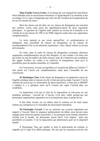 — 70 —


         Mme Fanélie Carrey-Conte. Je m’étonne de voir aujourd’hui Jean-Pierre
Door défendre ainsi le mouvement mutualiste à l’égard duquel il se montrait si dur
et critique, il n’y a pas si longtemps que cela, lors de l’examen de la proposition de
loi sur les réseaux de soins !

        Bien des choses ont été dites sur ces clauses de désignation qui suscitent
des craintes, certes, mais aussi des approbations autour de deux arguments
principaux : la question de l’égalité entre salariés au niveau de la branche et la
volonté de ne pas laisser les TPE et les PME négocier seules face aux organismes
complémentaires.

        Le texte reprend ce qui existe aujourd’hui : ni systématisation ni
obligation, mais possibilité de clauses de désignation ou de clauses de
recommandation d’un ou de plusieurs organismes, voire, liberté entière au niveau
de la branche.

        En outre, dans le cadre de clauses de désignation existantes, plusieurs
organismes complémentaires ont pu être désignés. Ce qui compte c’est donc non
pas d’être ou non favorable à de telles clauses, mais de s’intéresser aux conditions
des appels d’offres, de veiller à en renforcer la transparence ainsi qu’à la
possibilité, pour les petites mutuelles, d’y répondre.

       En l’occurrence, le texte est équilibré et l’essentiel du débat sur l’article 1er
doit porter sur l’accès aux complémentaires santé pour l’ensemble de nos
concitoyens.

         M. Dominique Tian. Cette clause de désignation est également source de
fragilité juridique dans la mesure où elle n’était pas prévue dans l’accord. C’est le
ministre du travail qui l’a réintroduite de façon autoritaire, si bien que le MEDEF
a indiqué il y a quelques jours qu’il n’aurait pas signé l’accord dans ces
conditions.

        La disposition n’est pas le fruit de la négociation et cela pose un vrai
problème politique : l’accord du 11 janvier n’est plus viable puisqu’une des
principales organisations signataires ne se reconnaît pas dans ce projet de loi.

        Il faut donc revenir sur cet alinéa, dont le contenu est de toute façon
néfaste aux entreprises et à l’ensemble du mouvement mutualiste.

        M. Christophe Cavard. C’est au contraire une avancée importante par
rapport à l’accord. Dans la séquence parlementaire du débat, nous devons nous
engager pour toutes les parties concernées. C’est pourquoi nous sommes attentifs à
écouter tout le monde. Au demeurant, aucun choix n’est imposé : seule une
possibilité est ajoutée. C’est la négociation qui déterminera quel est le dispositif
adopté.

        À Dominique Tian, qui semble se faire le porte-parole de certains, je
rappelle qu’il s’agit d’un débat politique. On sait que les assurances privées ont
 