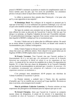 — 71 —


poussé le MEDEF à maintenir sa position en matière de complémentaire santé. Je
trouve normal, pour ma part, que l’on ouvre les possibilités. Les assurances
privées n’ont pas à dicter la façon dont on doit effectuer ces choix.

         Le débat se poursuivra bien entendu dans l’hémicycle : c’est pour cela
qu’il y a une opposition et une majorité !

        M. Dominique Dord. Nos collègues de la majorité ne prennent pas le
sujet par le bon bout. Ce n’est nullement une question d’idéologie, et je vois mal
en quoi cette modalité technique voulue par certains constituerait une avancée.

        Ma ligne de conduite sera constante tout au long du débat : nous devons
nous efforcer de rester au plus près de l’accord du 11 janvier. Dès lors que l’on
déroge à ce principe, on fragilise l’adoption du texte par l’Assemblée nationale.
C’est particulièrement dommage s’agissant d’une mesure somme toute technique
dans laquelle le MEDEF a indiqué qu’il ne se reconnaissait pas.

       En outre, l’alinéa met sur le même plan les différentes options. On aurait
pu au moins donner la priorité à la liberté de choix, en faisant venir ensuite la
recommandation, puis, à défaut, la désignation.

         Enfin, l’étude d’impact ne fait pas la moindre référence au risque que cette
clause fait courir aux différents métiers. Notre objectif n’est quand même pas de
fragiliser 20 000 à 30 000 emplois dans le secteur de l’assurance !

        M. Francis Vercamer. Tout l’accord, rien que l’accord, professe le
Gouvernement. Or il y est écrit que « les partenaires sociaux de la branche
laisseront aux entreprises la liberté de retenir le ou les organismes de leur
choix ». Le projet de loi, lui, renvoie les modalités de ce choix à la négociation de
branche. Il y a donc bien une clause de désignation, là où l’accord n’introduit
qu’une clause de recommandation en précisant que « toutefois, ils pourront, s’ils
le souhaitent, recommander aux entreprises de s’adresser à un ou plusieurs
organismes assureurs ou institutions ».

         C’est pourquoi mon amendement AS 49 propose une réécriture de
l’alinéa 4 conforme à l’accord du 11 janvier.

        Le Premier ministre a souhaité tout à l’heure, lors des questions
d’actualité, que l’on ne modifie pas un accord qu’il juge équilibré. Revenons-en
donc à son texte, cela arrangera tout le monde !

        Mme la présidente Catherine Lemorton. Le Premier ministre est trop
respectueux des prérogatives du Parlement pour lui imposer quoi que ce soit.

       M. Gérard Cherpion. Alors que l’accord du 11 janvier ne comporte
aucune clause de désignation, le projet de loi renvoie à la négociation les
« modalités de choix de l’assureur ». L’exposé des motifs mentionne d’ailleurs
 