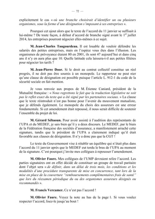 — 72 —


explicitement le cas « où une branche choisirait d’identifier un ou plusieurs
organismes, sous la forme d’une désignation s’imposant à ses entreprises ».

        Pourquoi cet ajout alors que le texte de l’accord du 11 janvier se suffisait à
lui-même ? De toute façon, à défaut d’accord de branche signé avant le 1er juillet
2014, les entreprises pourront négocier elles-mêmes à ce sujet.

        M. Jean-Charles Taugourdeau. Il est louable de vouloir défendre les
salariés des petites entreprises, mais en l’espèce vous êtes dans l’illusion. Les
organismes de prévoyance étaient 80 en 2001, ils sont 47 aujourd’hui et dans cinq
ans il n’y en aura plus que 10. Quelle latitude cela laissera-t-il aux petites filières
pour négocier les tarifs ?

        M. Jean-Pierre Door. Si le droit au contrat collectif constitue un réel
progrès, il ne doit pas être soumis à un monopole. Le rapporteur ne peut nier
qu’une clause de désignation est possible puisque l’article L. 912-1 du code de la
sécurité sociale en fait mention.

        Je vous renvoie aux propos de M. Étienne Caniard, président de la
Mutualité française : « Nous regrettons le fait que la traduction législative ne soit
pas le reflet exact du texte qui a été signé par les partenaires sociaux. » La clause
que le texte réintroduit n’est pas bonne pour l’avenir du mouvement mutualiste,
que je défends également. Le monopole du choix des assureurs est une erreur
fondamentale. Si cet amendement était repoussé, il nous serait difficile de soutenir
l’ensemble du projet de loi.

        M. Gérard Sébaoun. Pour avoir assisté à l’audition des représentants de
l’UPA et du MEDEF, je sais bien qu’il y a deux discours. Le MEDEF, par le biais
de la Fédération française des sociétés d’assurance, a manifestement arraché cette
signature, tandis que le président de l’UPA a clairement indiqué qu’il était
favorable aux clauses de désignation. Il n’y a donc pas que la CGT !

         Le texte du Gouvernement vise à rétablir un équilibre qui n’était plus dans
l’accord du 11 janvier après que le MEDEF eut tordu le bras de l’UPA au moment
de la signature. C’est pourquoi j’invite mes collègues à repousser l’amendement.

        M. Olivier Faure. Mes collègues de l’UMP devraient relire l’accord. Les
parties signataires ont en effet décidé de constituer un groupe de travail paritaire
dont l’objet sera « de définir, dans un délai de trois mois, les conditions et les
modalités d’une procédure transparente de mise en concurrence, tant lors de la
mise en place de la couverture “remboursements complémentaires frais de santé”
que lors du réexamen périodique du ou des organismes assureurs désignés ou
recommandés ».

        M. Francis Vercamer. Ce n’est pas l’accord !

        M. Olivier Faure. Voyez la note au bas de la page 1. Si vous voulez
respecter l’accord, lisez-le jusqu’au bout !
 