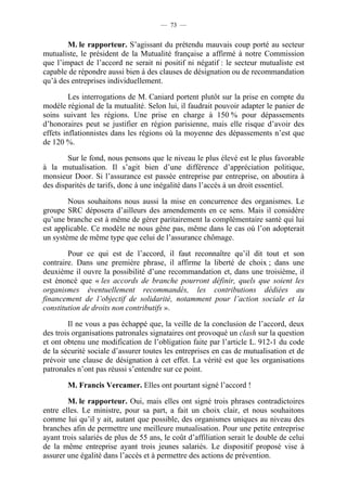 — 73 —


        M. le rapporteur. S’agissant du prétendu mauvais coup porté au secteur
mutualiste, le président de la Mutualité française a affirmé à notre Commission
que l’impact de l’accord ne serait ni positif ni négatif : le secteur mutualiste est
capable de répondre aussi bien à des clauses de désignation ou de recommandation
qu’à des entreprises individuellement.

         Les interrogations de M. Caniard portent plutôt sur la prise en compte du
modèle régional de la mutualité. Selon lui, il faudrait pouvoir adapter le panier de
soins suivant les régions. Une prise en charge à 150 % pour dépassements
d’honoraires peut se justifier en région parisienne, mais elle risque d’avoir des
effets inflationnistes dans les régions où la moyenne des dépassements n’est que
de 120 %.

        Sur le fond, nous pensons que le niveau le plus élevé est le plus favorable
à la mutualisation. Il s’agit bien d’une différence d’appréciation politique,
monsieur Door. Si l’assurance est passée entreprise par entreprise, on aboutira à
des disparités de tarifs, donc à une inégalité dans l’accès à un droit essentiel.

        Nous souhaitons nous aussi la mise en concurrence des organismes. Le
groupe SRC déposera d’ailleurs des amendements en ce sens. Mais il considère
qu’une branche est à même de gérer paritairement la complémentaire santé qui lui
est applicable. Ce modèle ne nous gêne pas, même dans le cas où l’on adopterait
un système de même type que celui de l’assurance chômage.

        Pour ce qui est de l’accord, il faut reconnaître qu’il dit tout et son
contraire. Dans une première phrase, il affirme la liberté de choix ; dans une
deuxième il ouvre la possibilité d’une recommandation et, dans une troisième, il
est énoncé que « les accords de branche pourront définir, quels que soient les
organismes éventuellement recommandés, les contributions dédiées au
financement de l’objectif de solidarité, notamment pour l’action sociale et la
constitution de droits non contributifs ».

        Il ne vous a pas échappé que, la veille de la conclusion de l’accord, deux
des trois organisations patronales signataires ont provoqué un clash sur la question
et ont obtenu une modification de l’obligation faite par l’article L. 912-1 du code
de la sécurité sociale d’assurer toutes les entreprises en cas de mutualisation et de
prévoir une clause de désignation à cet effet. La vérité est que les organisations
patronales n’ont pas réussi s’entendre sur ce point.

        M. Francis Vercamer. Elles ont pourtant signé l’accord !

        M. le rapporteur. Oui, mais elles ont signé trois phrases contradictoires
entre elles. Le ministre, pour sa part, a fait un choix clair, et nous souhaitons
comme lui qu’il y ait, autant que possible, des organismes uniques au niveau des
branches afin de permettre une meilleure mutualisation. Pour une petite entreprise
ayant trois salariés de plus de 55 ans, le coût d’affiliation serait le double de celui
de la même entreprise ayant trois jeunes salariés. Le dispositif proposé vise à
assurer une égalité dans l’accès et à permettre des actions de prévention.
 