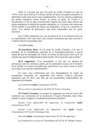 — 74 —


         Enfin, je n’accepte pas que l’on parle de conflit d’intérêts au sujet de
l’UPA. Vous savez bien qu’il n’est pas réaliste de laisser les petites entreprises se
débrouiller seules pour trouver une complémentaire. Tous les secteurs comprenant
des petites entreprises auront besoin, au moins en partie, de l’accès à la
mutualisation. C’est un enjeu essentiel pour l’égalité des droits entre salariés des
petites entreprises et salariés des grandes entreprises, et c’est pour cette raison que
l’UPA défend la possibilité de clauses de désignation. Évitez de caricaturer ce
choix ! Les instituts de prévoyance sont aussi respectables que les autres
structures.

         Que l’UMP conditionne son vote du projet de loi à cet élément relève de
sa responsabilité. Pour notre part, nous sommes convaincus que nous œuvrons à
l’intérêt collectif en procédant ainsi.

        Avis défavorable.

        M. Jean-Pierre Door. Si j’ai parlé de conflit d’intérêts, c’est que le
président de la Confédération nationale de la boulangerie-pâtisserie a inscrit
auprès de tous les boulangers de France un institut de prévoyance alors qu’il est
membre du conseil d’administration dudit institut. On ne peut être juge et partie !

         M. le rapporteur. C’est méconnaître le fait que les instituts de
prévoyance sont des structures gérées par les partenaires sociaux de la branche.
Est-il interdit à un maire d’accorder des subventions à un centre social au motif
qu’il siège à son conseil d’administration ?

        En outre, nous renforcerons par voie d’amendement les règles de
transparence auxquelles ces organismes sont soumis. Celles-ci prévoient
notamment que les choix sont faits par des personnalités indépendantes des
dirigeants de la branche.

        La Commission rejette l’amendement AS 101.

        Elle en vient à l’amendement AS 49 de M. Francis Vercamer.

       M. Francis Vercamer. Les propos du rapporteur ne sont pas tout à fait
conformes aux conclusions de la commission d’enquête Perruchot, dont j’étais
membre et dont le rapport n’a malheureusement pas été publié.

       Suivant l’avis défavorable du rapporteur, la Commission rejette
l’amendement AS 49.

       Suivant l’avis défavorable du rapporteur,               elle   rejette   ensuite
l’amendement AS 32 de M. Dominique Tian.

        Puis elle adopte l’amendement rédactionnel AS 371 du rapporteur.

        La Commission est saisie de l’amendement AS 242 de M. Philippe Noguès.
 