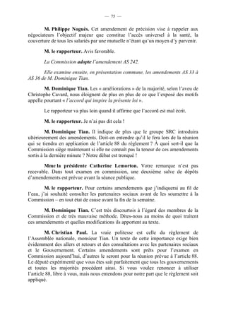 — 75 —


       M. Philippe Noguès. Cet amendement de précision vise à rappeler aux
négociateurs l’objectif majeur que constitue l’accès universel à la santé, la
couverture de tous les salariés par une mutuelle n’étant qu’un moyen d’y parvenir.

        M. le rapporteur. Avis favorable.

        La Commission adopte l’amendement AS 242.

       Elle examine ensuite, en présentation commune, les amendements AS 33 à
AS 36 de M. Dominique Tian.

        M. Dominique Tian. Les « améliorations » de la majorité, selon l’aveu de
Christophe Cavard, nous éloignent de plus en plus de ce que l’exposé des motifs
appelle pourtant « l’accord qui inspire la présente loi ».

        Le rapporteur va plus loin quand il affirme que l’accord est mal écrit.

        M. le rapporteur. Je n’ai pas dit cela !

         M. Dominique Tian. Il indique de plus que le groupe SRC introduira
ultérieurement des amendements. Doit-on entendre qu’il le fera lors de la réunion
qui se tiendra en application de l’article 88 du règlement ? À quoi sert-il que la
Commission siège maintenant si elle ne connaît pas la teneur de ces amendements
sortis à la dernière minute ? Notre débat est tronqué !

       Mme la présidente Catherine Lemorton. Votre remarque n’est pas
recevable. Dans tout examen en commission, une deuxième salve de dépôts
d’amendements est prévue avant la séance publique.

         M. le rapporteur. Pour certains amendements que j’indiquerai au fil de
l’eau, j’ai souhaité consulter les partenaires sociaux avant de les soumettre à la
Commission – en tout état de cause avant la fin de la semaine.

       M. Dominique Tian. C’est très discourtois à l’égard des membres de la
Commission et de très mauvaise méthode. Dites-nous au moins de quoi traitent
ces amendements et quelles modifications ils apportent au texte.

         M. Christian Paul. La vraie politesse est celle du règlement de
l’Assemblée nationale, monsieur Tian. Un texte de cette importance exige bien
évidemment des allers et retours et des consultations avec les partenaires sociaux
et le Gouvernement. Certains amendements sont prêts pour l’examen en
Commission aujourd’hui, d’autres le seront pour la réunion prévue à l’article 88.
Le député expérimenté que vous êtes sait parfaitement que tous les gouvernements
et toutes les majorités procèdent ainsi. Si vous voulez renoncer à utiliser
l’article 88, libre à vous, mais nous entendons pour notre part que le règlement soit
appliqué.
 