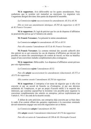 — 76 —


        M. le rapporteur. Avis défavorable sur les quatre amendements. Nous
souhaitons que le système soit mutualisé au maximum. La migration vers
l’organisme désigné doit donc faire partie du dispositif d’ensemble.

       La Commission rejette successivement les amendements AS 33 à AS 36.

       Elle en vient aux amendements identiques AS 292 du rapporteur et AS 53
de M. Francis Vercamer.

       M. le rapporteur. Il s’agit de préciser que les cas de dispense d’affiliation
ne pourront être prévus qu’à l’initiative du salarié.

       M. Francis Vercamer. J’ai présenté le même amendement.

       La Commission adopte les amendements AS 292 et AS 53.

       Puis elle examine l’amendement AS 52 de M. Francis Vercamer.

        M. Francis Vercamer. Le contenu minimal des accords collectifs doit
être précisé en ce qui concerne les cas de dispense d’affiliation qui devrait être
possible en raison des caractéristiques du contrat de travail, ou bien au bénéfice
acquis d’une couverture maladie complémentaire plus avantageuse.

        M. le rapporteur. Défavorable. Les dispenses d’affiliation seront prévues
par voie réglementaire.

       La Commission rejette l’amendement AS 52.

       Puis elle adopte successivement les amendements rédactionnels AS 372 et
AS 373 du rapporteur.

       Elle examine ensuite l’amendement AS 293 du rapporteur.

         M. le rapporteur. L’entreprise n’est tenue de négocier que si elle n’est
couverte ni par un accord de branche ou d’entreprise, ni par une décision
unilatérale de l’employeur, ni par un projet d’accord ratifié à la majorité des
intéressés, qui constitue aujourd’hui la troisième voie possible pour organiser la
couverture complémentaire des salariés en entreprise, prévue explicitement par
l’article L. 911-1 du code de la sécurité sociale.

        À défaut de cette précision, une entreprise déjà couverte par ce biais dans
le cadre d’un contrat offrant des garanties supérieures à la couverture minimale
devrait néanmoins engager une nouvelle négociation sur ce thème.

       La Commission adopte l’amendement AS 293.

       Elle adopte ensuite l’amendement rédactionnel AS 374 du rapporteur.

       Puis elle est saisie de l’amendement AS 208 de M. Christophe Cavard.
 