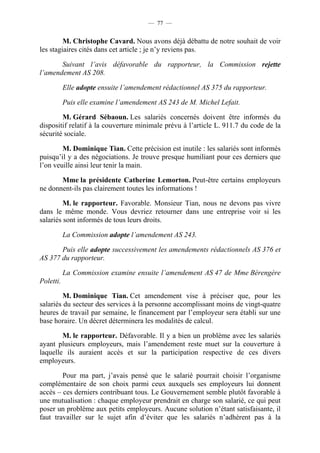 — 77 —


         M. Christophe Cavard. Nous avons déjà débattu de notre souhait de voir
les stagiaires cités dans cet article ; je n’y reviens pas.

       Suivant l’avis défavorable du rapporteur, la Commission rejette
l’amendement AS 208.

           Elle adopte ensuite l’amendement rédactionnel AS 375 du rapporteur.

           Puis elle examine l’amendement AS 243 de M. Michel Lefait.

        M. Gérard Sébaoun. Les salariés concernés doivent être informés du
dispositif relatif à la couverture minimale prévu à l’article L. 911.7 du code de la
sécurité sociale.

        M. Dominique Tian. Cette précision est inutile : les salariés sont informés
puisqu’il y a des négociations. Je trouve presque humiliant pour ces derniers que
l’on veuille ainsi leur tenir la main.

       Mme la présidente Catherine Lemorton. Peut-être certains employeurs
ne donnent-ils pas clairement toutes les informations !

         M. le rapporteur. Favorable. Monsieur Tian, nous ne devons pas vivre
dans le même monde. Vous devriez retourner dans une entreprise voir si les
salariés sont informés de tous leurs droits.

           La Commission adopte l’amendement AS 243.

       Puis elle adopte successivement les amendements rédactionnels AS 376 et
AS 377 du rapporteur.

           La Commission examine ensuite l’amendement AS 47 de Mme Bérengère
Poletti.

         M. Dominique Tian. Cet amendement vise à préciser que, pour les
salariés du secteur des services à la personne accomplissant moins de vingt-quatre
heures de travail par semaine, le financement par l’employeur sera établi sur une
base horaire. Un décret déterminera les modalités de calcul.

        M. le rapporteur. Défavorable. Il y a bien un problème avec les salariés
ayant plusieurs employeurs, mais l’amendement reste muet sur la couverture à
laquelle ils auraient accès et sur la participation respective de ces divers
employeurs.

        Pour ma part, j’avais pensé que le salarié pourrait choisir l’organisme
complémentaire de son choix parmi ceux auxquels ses employeurs lui donnent
accès – ces derniers contribuant tous. Le Gouvernement semble plutôt favorable à
une mutualisation : chaque employeur prendrait en charge son salarié, ce qui peut
poser un problème aux petits employeurs. Aucune solution n’étant satisfaisante, il
faut travailler sur le sujet afin d’éviter que les salariés n’adhèrent pas à la
 