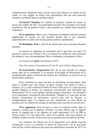 — 78 —


complémentaire obligatoire parce qu’elle serait trop coûteuse au regard de leur
salaire. Je vous suggère de retirer votre amendement afin que nous puissions
résoudre ce problème dans les meilleurs délais.

        M. Gérard Cherpion. Les salariés en question risquent de passer au
travers des mailles du filet. Une participation pourrait être envisagée sous forme
contributive afin de garantir l’accès à une mutuelle aux salariés ayant plusieurs
employeurs.

        M. le rapporteur. Dans ce cas, l’organisme de branche serait une solution
adaptée dans la mesure où cela pourrait donner lieu à une cotisation
proportionnelle au salaire et la loi des grands nombres s’appliquerait.

       M. Dominique Tian. L’activité du salarié peut aussi concerner plusieurs
branches.

        Je remercie le rapporteur de reconnaître qu’il s’agit d’un vrai sujet. S’il
parvient à trouver une solution d’ici à la réunion de l’article 88, nous pourrions
être amenés à voter son amendement. Mais, en attendant, je maintiens le nôtre !

        La Commission rejette l’amendement AS 47.

        Puis elle examine l’amendement AS 4 de M. Jean-Charles Taugourdeau.

        M. Jean-Charles Taugourdeau. Afin de ne pas alourdir les charges
pesant déjà sur les entreprises, il est proposé d’envisager un financement de la
complémentaire santé en fonction des moyens de l’entreprise, en accord avec les
représentants syndicaux.

        Nous remettons en cause non pas les institutions de prévoyance, mais
plutôt le système que vous mettez en place. Lorsque l’on rétrécit le choix à
outrance, il n’y a plus vraiment de liberté de choix. Alors qu’il n’y a plus que cinq
grandes banques en France, les entreprises trouvent-elles plus facilement des
financements ? Il n’y a que quelques grands groupes d’assurance ; les entreprises
et les particuliers s’assurent-ils plus facilement ? Quand il n’y aura plus qu’une
dizaine d’institutions de prévoyance, sera-t-il plus aisé de financer sa
complémentaire santé ? La réponse est non. Aujourd’hui, la vraie liberté est
possible avec les cabinets de courtage en assurance que vous êtes en train de tuer !

        M. le rapporteur. Pour ma part, je crois à la sécurité sociale. Dans ce
domaine, j’estime que la dépense collective est plus efficace que la dépense
privée. Je rappelle que si les dépenses de santé représentent 10 % du PIB en
France, contre 15 % aux États-Unis, selon l’avis général, notre pays propose un
meilleur système de soins. Nous avons sur ces questions des divergences de fond.

        Les syndicats ont obtenu lors de la négociation qu’à défaut d’accord
l’employeur « assure au minimum la moitié du financement » de la couverture
alors qu’une version antérieure prévoyait une participation maximale de 50 %. En
 