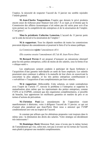 — 79 —


l’espèce, la nécessité de respecter l’accord du 11 janvier me semble rejoindre
l’intérêt général.

        M. Jean-Charles Taugourdeau. J’espère que demain le privé produira
encore assez de richesses pour financer tout cela ! À ce sujet, je m’étonne que la
Commission des affaires économiques n’ait même pas été saisie pour avis d’un
texte portant sur la compétitivité des entreprises et de la sécurisation de l’emploi.
C’est grave !

         Mme la présidente Catherine Lemorton. L’accord du 11 janvier porte
sur le code du travail et la sécurisation de l’emploi !

       M. le rapporteur. Tous les députés membres de toutes les commissions
pouvaient déposer des amendements et pourront le faire d’ici la séance publique.

        La Commission rejette l’amendement AS 4.

        Elle examine ensuite l’amendement AS 2 de M. Jean-Pierre Door.

        M. Bernard Perrut. Il est proposé d’instaurer un mécanisme alternatif
pour les très petites entreprises, celles de moins de dix salariés, sous la forme d’un
« chèque-santé ».

        Les employeurs seraient conduits à participer de façon forfaitaire à
l’acquisition d’une garantie individuelle en santé de leurs employés. Les salariés
pourraient ainsi continuer à adhérer à la mutuelle de leur choix en souscrivant la
couverture la plus adaptée, et les très petites entreprises contribueraient à
« solvabiliser » l’acquisition d’une complémentaire par leurs salariés.

        M. le rapporteur. Défavorable. Cette solution, en totale contradiction
avec l’esprit de l’article 1er, renvoie le problème à l’entreprise et supprime la
mutualisation alors même que les représentants des petites entreprises, comme
l’UPA et la CGPME, estiment que des organismes complémentaires, si possible
de branche, leur apporteront les meilleures garanties en matière de prix et en
termes d’actions de prévention.

        M. Christian Paul. Les amendements de l’opposition visent
manifestement à détricoter, voire à défigurer l’accord du 11 janvier, ce qui est
d’autant plus paradoxal que Jean-Pierre Door nous a annoncé que l’UMP
conditionnerait son vote au respect de l’accord.

         Je constate par ailleurs que les altérations proposées vont toujours dans le
même sens : la diminution des droits des salariés. Votre stratégie est décidément
très intéressante !

       M. Dominique Dord. Monsieur Paul, nous n’avons pas la même lecture
de l’amendement qui vise, selon moi, non pas à revenir sur les termes de l’accord,
mais plutôt à proposer une modalité complémentaire.
 