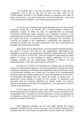 — 8 —


         – Le troisième front, c’est celui du marché du travail. Il faut agir sur
l’embauche, c’est ce qui est fait avec les deux lois déjà votées sur les
150 000 emplois d’avenir et les 500 000 contrats de génération pour aider les
jeunes et les seniors – qui sont les premières victimes du chômage –, mais aussi
sur la sécurisation des emplois : c’est l’objet du présent projet de loi.

                                          *

         À cette fin, sur le fondement des grands principes posés lors de la Grande
conférence sociale des 9 et 10 juillet 2012, le Gouvernement a adressé aux
partenaires sociaux au début du mois de septembre 2012 un document
d’orientation définissant quatre domaines qu’il souhaitait soumettre à leur
négociation dans le cadre de la sécurisation de l’emploi : la lutte contre la précarité
du marché du travail, la progression dans l’anticipation des évolutions de
l’activité, de l’emploi et des compétences, l’amélioration des dispositifs de
maintien de l’emploi face aux aléas conjoncturels ainsi que l’amélioration des
procédures de licenciements collectifs.

        Après quatre mois de négociations, un accord national interprofessionnel a
été signé le 11 janvier 2013 par les trois organisations représentatives des
employeurs et trois des cinq organisations syndicales représentatives des salariés,
la CFDT, la CFTC et la CFE-CGC. Selon les résultats de représentativité rendus
publics le 29 mars, ces trois syndicats de salariés représentent 51,15 % des
suffrages recueillis par les organisations habilitées à négocier au plan
interprofessionnel, c’est-à-dire ayant franchi le seuil des 8 %.

         Le projet de loi relatif à la sécurisation de l’emploi, qui est aujourd’hui
soumis à la représentation nationale, en est le prolongement. Il traduit la nouvelle
articulation souhaitée par le Président de la République entre la démocratie sociale
et la démocratie politique qui a donné lieu à un projet de loi constitutionnelle
relatif à la démocratie sociale, adopté par le Conseil des ministres le 13 mars 2013.
Sa philosophie développée dans son exposé des motifs se résume ainsi : la
négociation sociale précède et inspire les lois sociales. Le législateur reste
souverain, mais les évolutions législatives en matière sociale, sauf urgence,
doivent être précédées d’une phase de consultation et, si les partenaires sociaux le
veulent, d’une négociation.

        C’est au fond une sorte de valse à trois temps : le premier est celui du
gouvernement qui fixe les objectifs comme cela a été le cas avec la feuille de route
de septembre 2012 ; le second est celui des partenaires sociaux qui négocient sur
ce fondement, comme ils l’ont fait entre octobre et jusqu’au 11 janvier 2013 ; le
troisième est celui du Parlement.

                                          *

       Votre rapporteur considère que ces trois étapes doivent être d’égale
importance. Repartir de zéro serait un non-sens : rien ne justifie d’ignorer le fruit
de quatre mois de travail intense des partenaires sociaux auquel ont contribué y
 