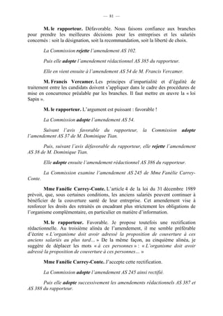 — 81 —


       M. le rapporteur. Défavorable. Nous faisons confiance aux branches
pour prendre les meilleures décisions pour les entreprises et les salariés
concernés : soit la désignation, soit la recommandation, soit la liberté de choix.

         La Commission rejette l’amendement AS 102.

         Puis elle adopte l’amendement rédactionnel AS 385 du rapporteur.

         Elle en vient ensuite à l’amendement AS 54 de M. Francis Vercamer.

        M. Francis Vercamer. Les principes d’impartialité et d’égalité de
traitement entre les candidats doivent s’appliquer dans le cadre des procédures de
mise en concurrence préalable par les branches. Il faut mettre en œuvre la « loi
Sapin ».

         M. le rapporteur. L’argument est puissant : favorable !

         La Commission adopte l’amendement AS 54.

       Suivant l’avis favorable du rapporteur, la Commission adopte
l’amendement AS 37 de M. Dominique Tian.

       Puis, suivant l’avis défavorable du rapporteur, elle rejette l’amendement
AS 38 de M. Dominique Tian.

         Elle adopte ensuite l’amendement rédactionnel AS 386 du rapporteur.

         La Commission examine l’amendement AS 245 de Mme Fanélie Carrey-
Conte.

        Mme Fanélie Carrey-Conte. L’article 4 de la loi du 31 décembre 1989
prévoit, que, sous certaines conditions, les anciens salariés peuvent continuer à
bénéficier de la couverture santé de leur entreprise. Cet amendement vise à
renforcer les droits des retraités en encadrant plus strictement les obligations de
l’organisme complémentaire, en particulier en matière d’information.

        M. le rapporteur. Favorable. Je propose toutefois une rectification
rédactionnelle. Au troisième alinéa de l’amendement, il me semble préférable
d’écrire « L’organisme doit avoir adressé la proposition de couverture à ces
anciens salariés au plus tard… » De la même façon, au cinquième alinéa, je
suggère de déplacer les mots « à ces personnes » : « L’organisme doit avoir
adressé la proposition de couverture à ces personnes… »

         Mme Fanélie Carrey-Conte. J’accepte cette rectification.

         La Commission adopte l’amendement AS 245 ainsi rectifié.

       Puis elle adopte successivement les amendements rédactionnels AS 387 et
AS 388 du rapporteur.
 