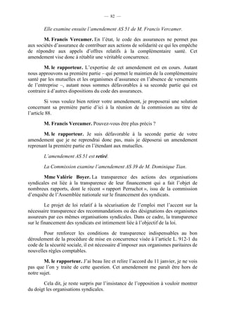 — 82 —


        Elle examine ensuite l’amendement AS 51 de M. Francis Vercamer.

       M. Francis Vercamer. En l’état, le code des assurances ne permet pas
aux sociétés d’assurance de contribuer aux actions de solidarité ce qui les empêche
de répondre aux appels d’offres relatifs à la complémentaire santé. Cet
amendement vise donc à rétablir une véritable concurrence.

        M. le rapporteur. L’expertise de cet amendement est en cours. Autant
nous approuvons sa première partie – qui permet le maintien de la complémentaire
santé par les mutuelles et les organismes d’assurance en l’absence de versements
de l’entreprise –, autant nous sommes défavorables à sa seconde partie qui est
contraire à d’autres dispositions du code des assurances.

         Si vous voulez bien retirer votre amendement, je proposerai une solution
concernant sa première partie d’ici à la réunion de la commission au titre de
l’article 88.

        M. Francis Vercamer. Pouvez-vous être plus précis ?

       M. le rapporteur. Je suis défavorable à la seconde partie de votre
amendement que je ne reprendrai donc pas, mais je déposerai un amendement
reprenant la première partie en l’étendant aux mutuelles.

        L’amendement AS 51 est retiré.

        La Commission examine l’amendement AS 39 de M. Dominique Tian.

       Mme Valérie Boyer. La transparence des actions des organisations
syndicales est liée à la transparence de leur financement qui a fait l’objet de
nombreux rapports, dont le récent « rapport Perruchot », issu de la commission
d’enquête de l’Assemblée nationale sur le financement des syndicats.

         Le projet de loi relatif à la sécurisation de l’emploi met l’accent sur la
nécessaire transparence des recommandations ou des désignations des organismes
assureurs par ces mêmes organisations syndicales. Dans ce cadre, la transparence
sur le financement des syndicats est intimement liée à l’objectif de la loi.

       Pour renforcer les conditions de transparence indispensables au bon
déroulement de la procédure de mise en concurrence visée à l’article L. 912-1 du
code de la sécurité sociale, il est nécessaire d’imposer aux organismes paritaires de
nouvelles règles comptables.

        M. le rapporteur. J’ai beau lire et relire l’accord du 11 janvier, je ne vois
pas que l’on y traite de cette question. Cet amendement me paraît être hors de
notre sujet.

       Cela dit, je reste surpris par l’insistance de l’opposition à vouloir montrer
du doigt les organisations syndicales.
 