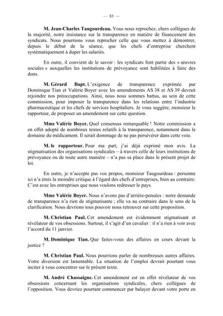 — 83 —


       M. Jean-Charles Taugourdeau. Vous nous reprochez, chers collègues de
la majorité, notre insistance sur la transparence en matière de financement des
syndicats. Nous pourrions vous reprocher celle que vous mettez à démontrer,
depuis le début de la séance, que les chefs d’entreprise cherchent
systématiquement à duper les salariés.

        En outre, il convient de le savoir : les syndicats font partie des « œuvres
sociales » auxquelles les institutions de prévoyance sont habilitées à faire des
dons.

        M. Gérard Bapt. L’exigence de transparence exprimée par
Dominique Tian et Valérie Boyer avec les amendements AS 38 et AS 39 devrait
rejoindre nos préoccupations. Ainsi, nous nous sommes battus, au sein de cette
commission, pour imposer la transparence dans les relations entre l’industrie
pharmaceutique et les chefs de services hospitaliers. Je vous suggère, monsieur le
rapporteur, de proposer un amendement sur cette question.

        Mme Valérie Boyer. Quel consensus remarquable ! Notre commission a
en effet adopté de nombreux textes relatifs à la transparence, notamment dans le
domaine du médicament. Il serait dommage de ne pas persévérer dans cette voie.

        M. le rapporteur. Pour ma part, j’ai déjà exprimé mon avis. La
stigmatisation des organisations syndicales – à travers celle de leurs institutions de
prévoyance ou de toute autre manière – n’a pas sa place dans le présent projet de
loi.

         En outre, je n’accepte pas vos propos, monsieur Taugourdeau : personne
ici n’a émis la moindre critique à l’égard des chefs d’entreprises, bien au contraire.
C’est avec les entreprises que nous voulons redresser le pays.

         Mme Valérie Boyer. Nous n’avons pas d’arrière-pensées : notre demande
de transparence n’a rien de stigmatisante ; elle va au contraire dans le sens de la
clarification. Nous devrions tous pouvoir nous retrouver sur cette proposition.

        M. Christian Paul. Cet amendement est évidemment stigmatisant et
révélateur de vos obsessions. Surtout, il s’agit d’un cavalier : il n’a rien à voir avec
l’accord du 11 janvier.

         M. Dominique Tian. Que faites-vous des affaires en cours devant la
justice ?

         M. Christian Paul. Nous pourrions parler de nombreuses autres affaires.
Votre diversion est lamentable. La situation de l’emploi devrait pourtant vous
inciter à vous concentrer sur le présent texte.

        M. André Chassaigne. Cet amendement est en effet révélateur de vos
obsessions concernant les organisations syndicales, chers collègues de
l’opposition. Vous devriez pourtant commencer par balayer devant votre porte en
 